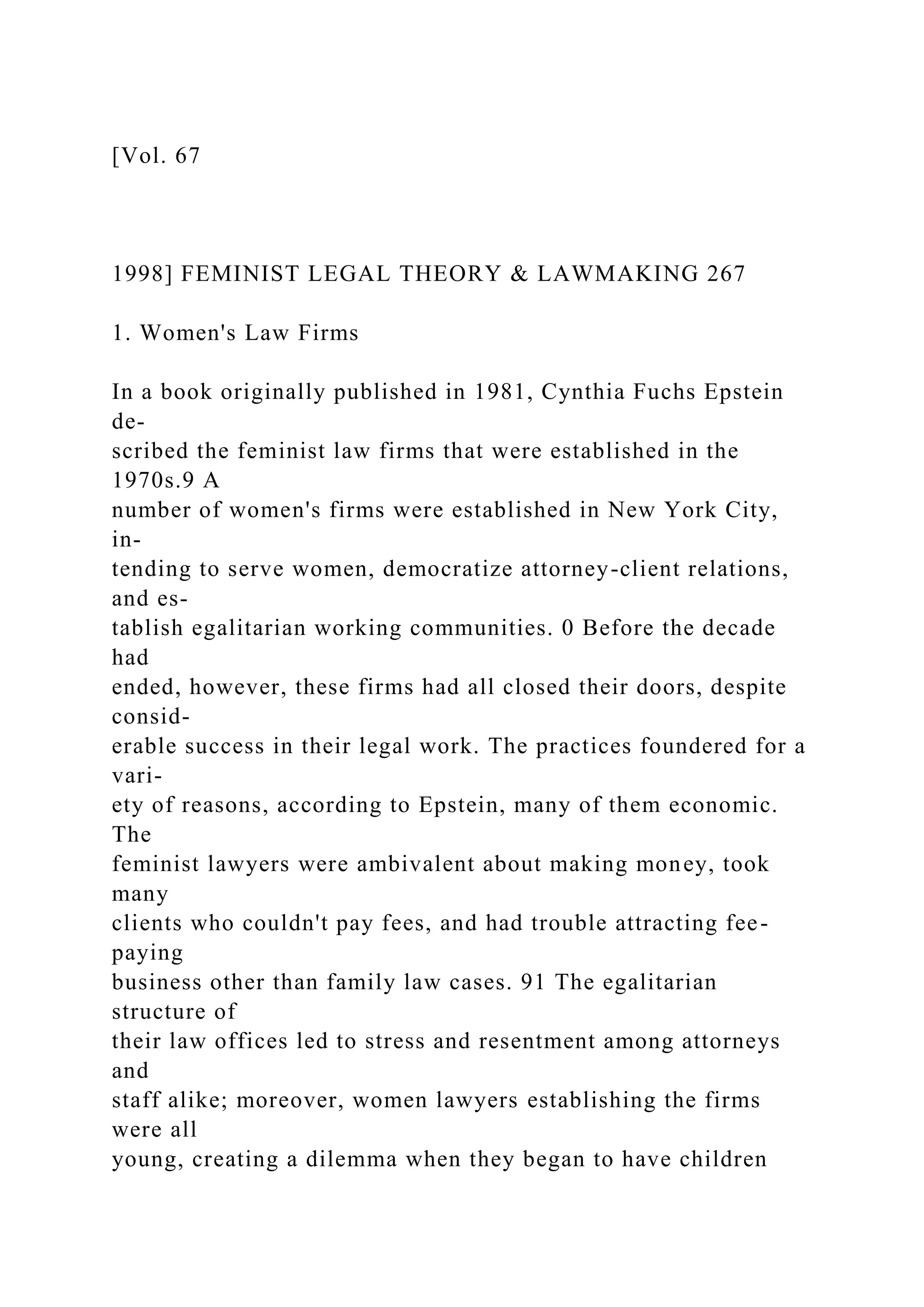 [Vol. 67
1998] FEMINIST LEGAL THEORY & LAWMAKING 267
1. Women's Law Firms
In a book originally published in 1981, Cynthia Fuchs Epstein
de-
scribed the feminist law firms that were established in the
1970s.9 A
number of women's firms were established in New York City,
in-
tending to serve women, democratize attorney-client relations,
and es-
tablish egalitarian working communities. 0 Before the decade
had
ended, however, these firms had all closed their doors, despite
consid-
erable success in their legal work. The practices foundered for a
vari-
ety of reasons, according to Epstein, many of them economic.
The
feminist lawyers were ambivalent about making money, took
many
clients who couldn't pay fees, and had trouble attracting fee-
paying
business other than family law cases. 91 The egalitarian
structure of
their law offices led to stress and resentment among attorneys
and
staff alike; moreover, women lawyers establishing the firms
were all
young, creating a dilemma when they began to have children
 