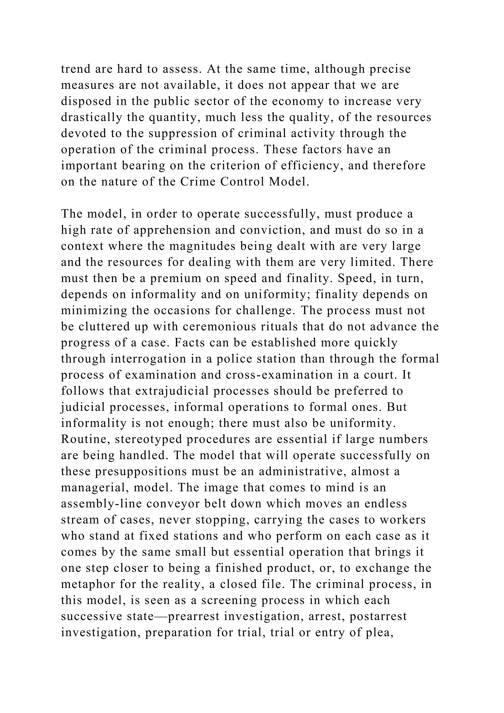 trend are hard to assess. At the same time, although precise
measures are not available, it does not appear that we are
disposed in the public sector of the economy to increase very
drastically the quantity, much less the quality, of the resources
devoted to the suppression of criminal activity through the
operation of the criminal process. These factors have an
important bearing on the criterion of efficiency, and therefore
on the nature of the Crime Control Model.
The model, in order to operate successfully, must produce a
high rate of apprehension and conviction, and must do so in a
context where the magnitudes being dealt with are very large
and the resources for dealing with them are very limited. There
must then be a premium on speed and finality. Speed, in turn,
depends on informality and on uniformity; finality depends on
minimizing the occasions for challenge. The process must not
be cluttered up with ceremonious rituals that do not advance the
progress of a case. Facts can be established more quickly
through interrogation in a police station than through the formal
process of examination and cross-examination in a court. It
follows that extrajudicial processes should be preferred to
judicial processes, informal operations to formal ones. But
informality is not enough; there must also be uniformity.
Routine, stereotyped procedures are essential if large numbers
are being handled. The model that will operate successfully on
these presuppositions must be an administrative, almost a
managerial, model. The image that comes to mind is an
assembly-line conveyor belt down which moves an endless
stream of cases, never stopping, carrying the cases to workers
who stand at fixed stations and who perform on each case as it
comes by the same small but essential operation that brings it
one step closer to being a finished product, or, to exchange the
metaphor for the reality, a closed file. The criminal process, in
this model, is seen as a screening process in which each
successive state—prearrest investigation, arrest, postarrest
investigation, preparation for trial, trial or entry of plea,
 