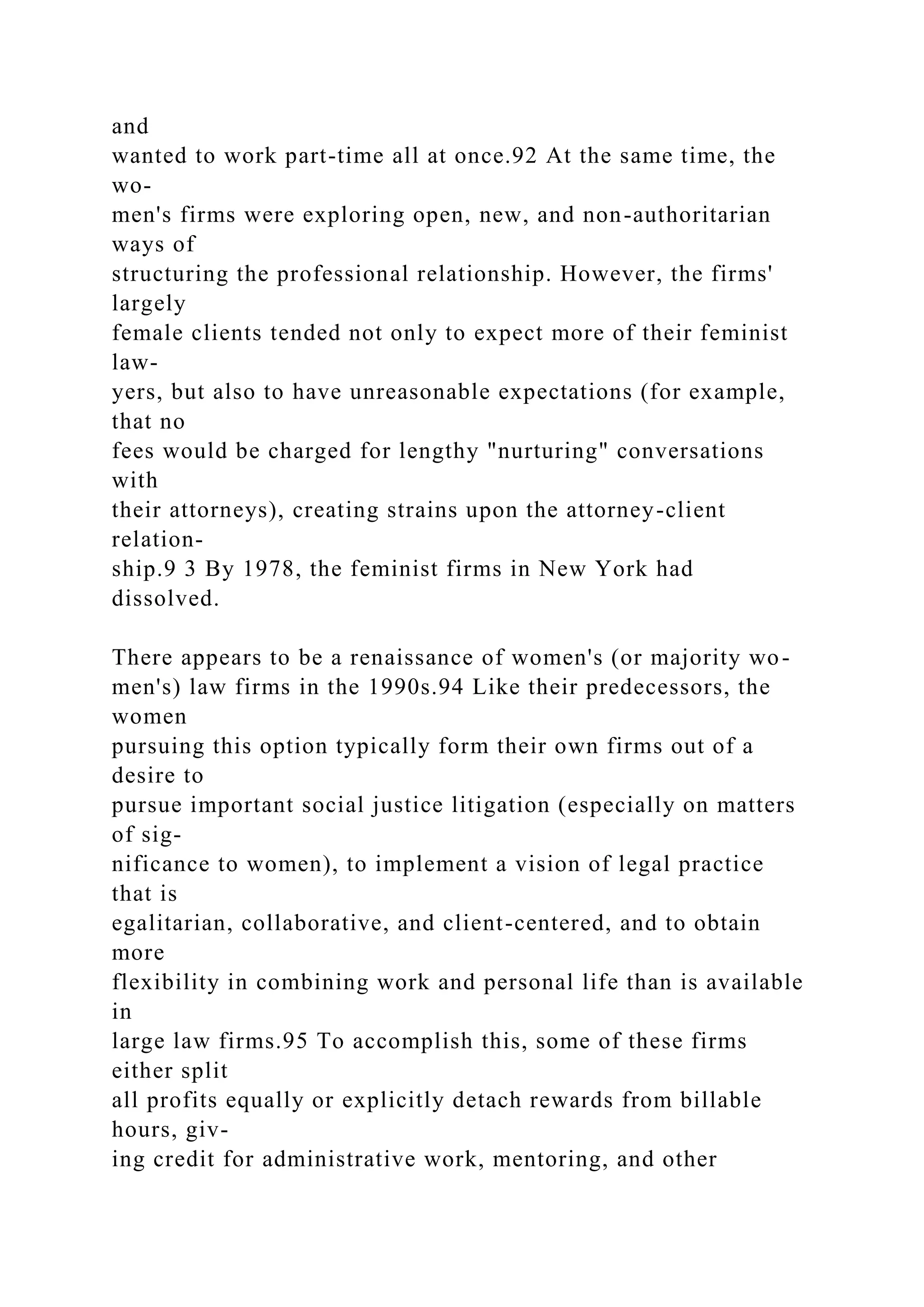and
wanted to work part-time all at once.92 At the same time, the
wo-
men's firms were exploring open, new, and non-authoritarian
ways of
structuring the professional relationship. However, the firms'
largely
female clients tended not only to expect more of their feminist
law-
yers, but also to have unreasonable expectations (for example,
that no
fees would be charged for lengthy "nurturing" conversations
with
their attorneys), creating strains upon the attorney-client
relation-
ship.9 3 By 1978, the feminist firms in New York had
dissolved.
There appears to be a renaissance of women's (or majority wo-
men's) law firms in the 1990s.94 Like their predecessors, the
women
pursuing this option typically form their own firms out of a
desire to
pursue important social justice litigation (especially on matters
of sig-
nificance to women), to implement a vision of legal practice
that is
egalitarian, collaborative, and client-centered, and to obtain
more
flexibility in combining work and personal life than is available
in
large law firms.95 To accomplish this, some of these firms
either split
all profits equally or explicitly detach rewards from billable
hours, giv-
ing credit for administrative work, mentoring, and other
 