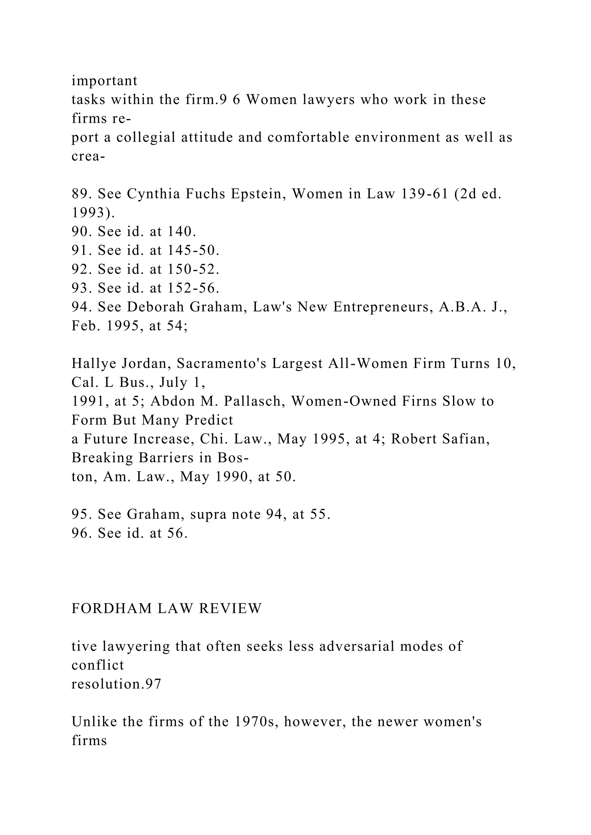 important
tasks within the firm.9 6 Women lawyers who work in these
firms re-
port a collegial attitude and comfortable environment as well as
crea-
89. See Cynthia Fuchs Epstein, Women in Law 139-61 (2d ed.
1993).
90. See id. at 140.
91. See id. at 145-50.
92. See id. at 150-52.
93. See id. at 152-56.
94. See Deborah Graham, Law's New Entrepreneurs, A.B.A. J.,
Feb. 1995, at 54;
Hallye Jordan, Sacramento's Largest All-Women Firm Turns 10,
Cal. L Bus., July 1,
1991, at 5; Abdon M. Pallasch, Women-Owned Firns Slow to
Form But Many Predict
a Future Increase, Chi. Law., May 1995, at 4; Robert Safian,
Breaking Barriers in Bos-
ton, Am. Law., May 1990, at 50.
95. See Graham, supra note 94, at 55.
96. See id. at 56.
FORDHAM LAW REVIEW
tive lawyering that often seeks less adversarial modes of
conflict
resolution.97
Unlike the firms of the 1970s, however, the newer women's
firms
 