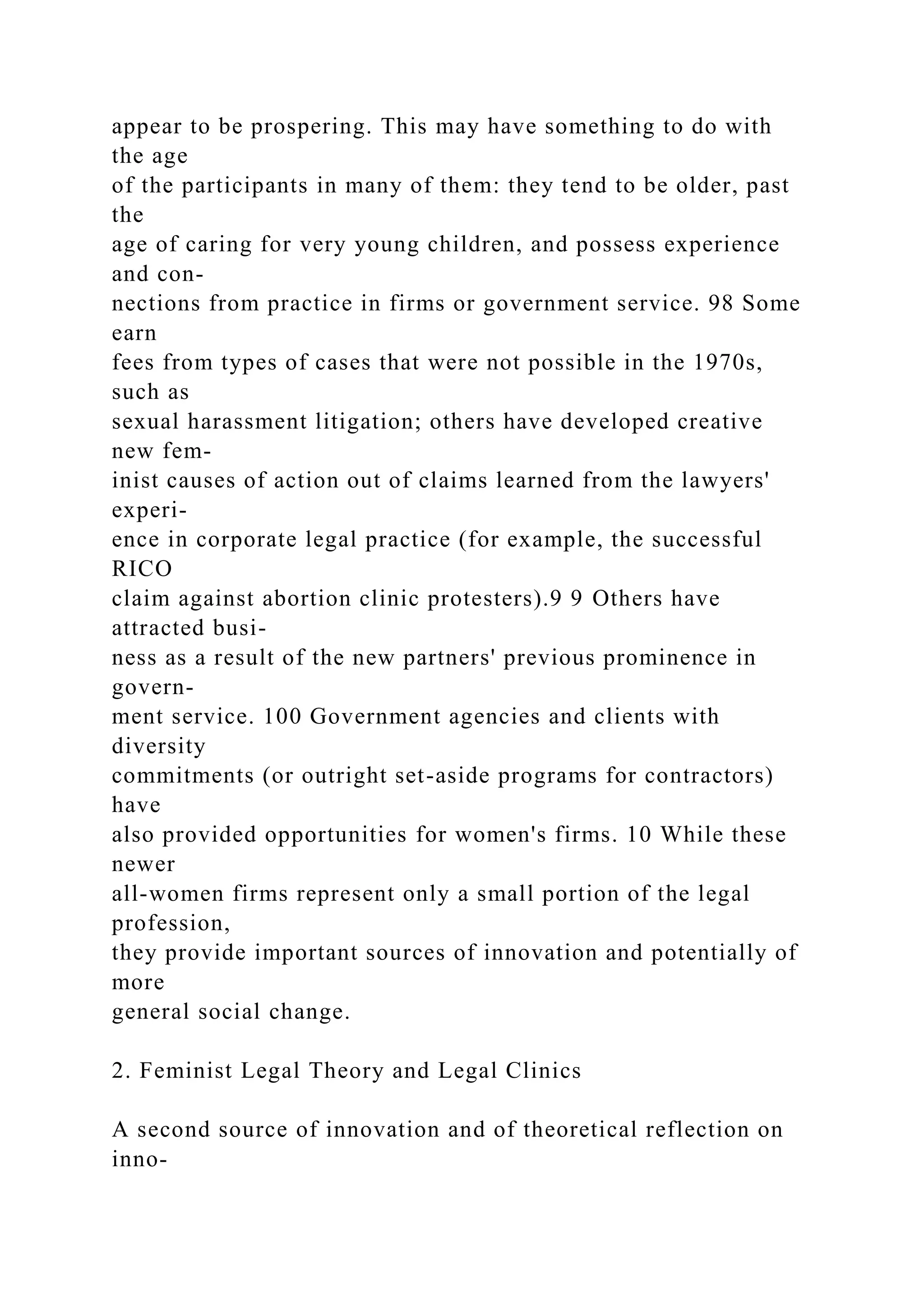 appear to be prospering. This may have something to do with
the age
of the participants in many of them: they tend to be older, past
the
age of caring for very young children, and possess experience
and con-
nections from practice in firms or government service. 98 Some
earn
fees from types of cases that were not possible in the 1970s,
such as
sexual harassment litigation; others have developed creative
new fem-
inist causes of action out of claims learned from the lawyers'
experi-
ence in corporate legal practice (for example, the successful
RICO
claim against abortion clinic protesters).9 9 Others have
attracted busi-
ness as a result of the new partners' previous prominence in
govern-
ment service. 100 Government agencies and clients with
diversity
commitments (or outright set-aside programs for contractors)
have
also provided opportunities for women's firms. 10 While these
newer
all-women firms represent only a small portion of the legal
profession,
they provide important sources of innovation and potentially of
more
general social change.
2. Feminist Legal Theory and Legal Clinics
A second source of innovation and of theoretical reflection on
inno-
 