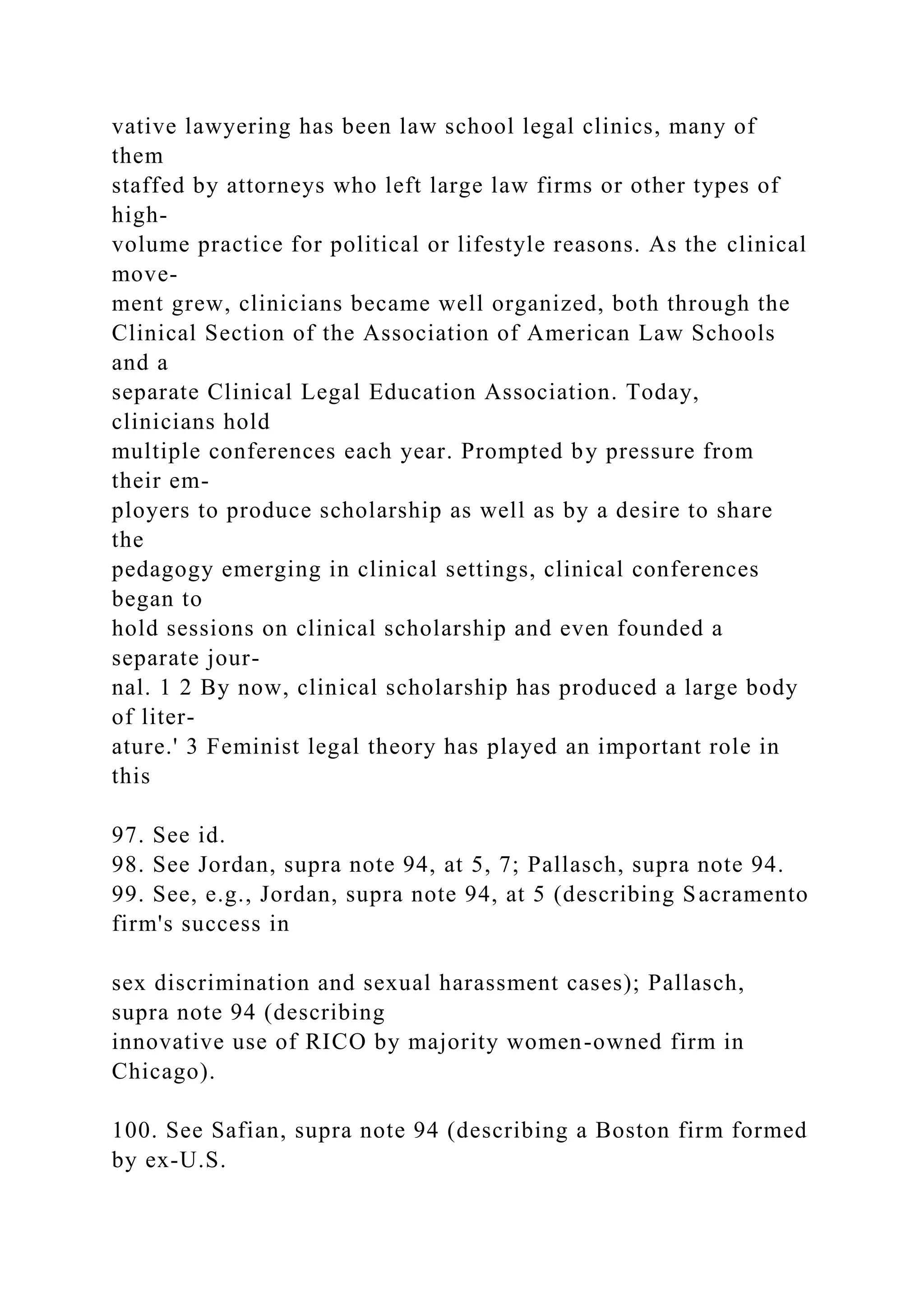 vative lawyering has been law school legal clinics, many of
them
staffed by attorneys who left large law firms or other types of
high-
volume practice for political or lifestyle reasons. As the clinical
move-
ment grew, clinicians became well organized, both through the
Clinical Section of the Association of American Law Schools
and a
separate Clinical Legal Education Association. Today,
clinicians hold
multiple conferences each year. Prompted by pressure from
their em-
ployers to produce scholarship as well as by a desire to share
the
pedagogy emerging in clinical settings, clinical conferences
began to
hold sessions on clinical scholarship and even founded a
separate jour-
nal. 1 2 By now, clinical scholarship has produced a large body
of liter-
ature.' 3 Feminist legal theory has played an important role in
this
97. See id.
98. See Jordan, supra note 94, at 5, 7; Pallasch, supra note 94.
99. See, e.g., Jordan, supra note 94, at 5 (describing Sacramento
firm's success in
sex discrimination and sexual harassment cases); Pallasch,
supra note 94 (describing
innovative use of RICO by majority women-owned firm in
Chicago).
100. See Safian, supra note 94 (describing a Boston firm formed
by ex-U.S.
 
