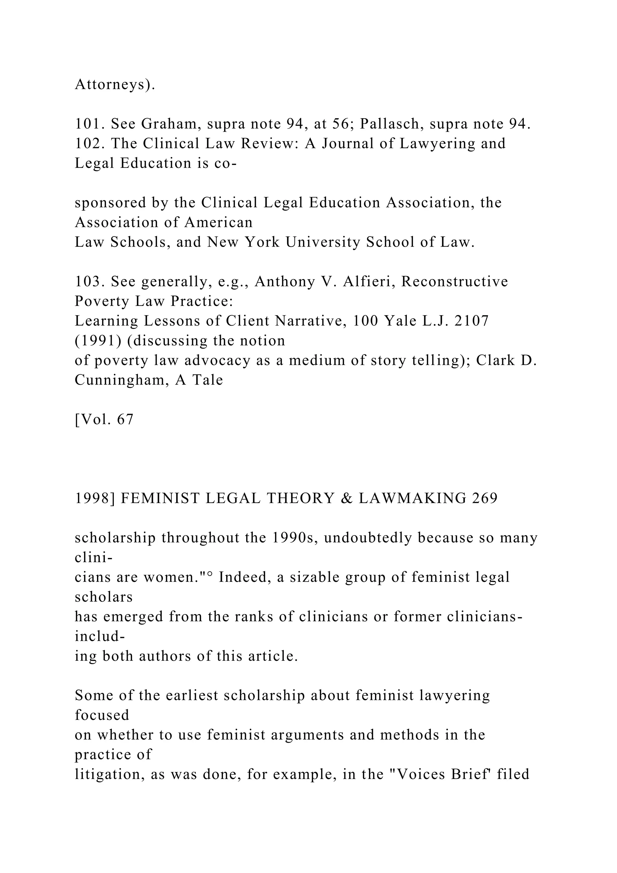 Attorneys).
101. See Graham, supra note 94, at 56; Pallasch, supra note 94.
102. The Clinical Law Review: A Journal of Lawyering and
Legal Education is co-
sponsored by the Clinical Legal Education Association, the
Association of American
Law Schools, and New York University School of Law.
103. See generally, e.g., Anthony V. Alfieri, Reconstructive
Poverty Law Practice:
Learning Lessons of Client Narrative, 100 Yale L.J. 2107
(1991) (discussing the notion
of poverty law advocacy as a medium of story telling); Clark D.
Cunningham, A Tale
[Vol. 67
1998] FEMINIST LEGAL THEORY & LAWMAKING 269
scholarship throughout the 1990s, undoubtedly because so many
clini-
cians are women."° Indeed, a sizable group of feminist legal
scholars
has emerged from the ranks of clinicians or former clinicians-
includ-
ing both authors of this article.
Some of the earliest scholarship about feminist lawyering
focused
on whether to use feminist arguments and methods in the
practice of
litigation, as was done, for example, in the "Voices Brief' filed
 