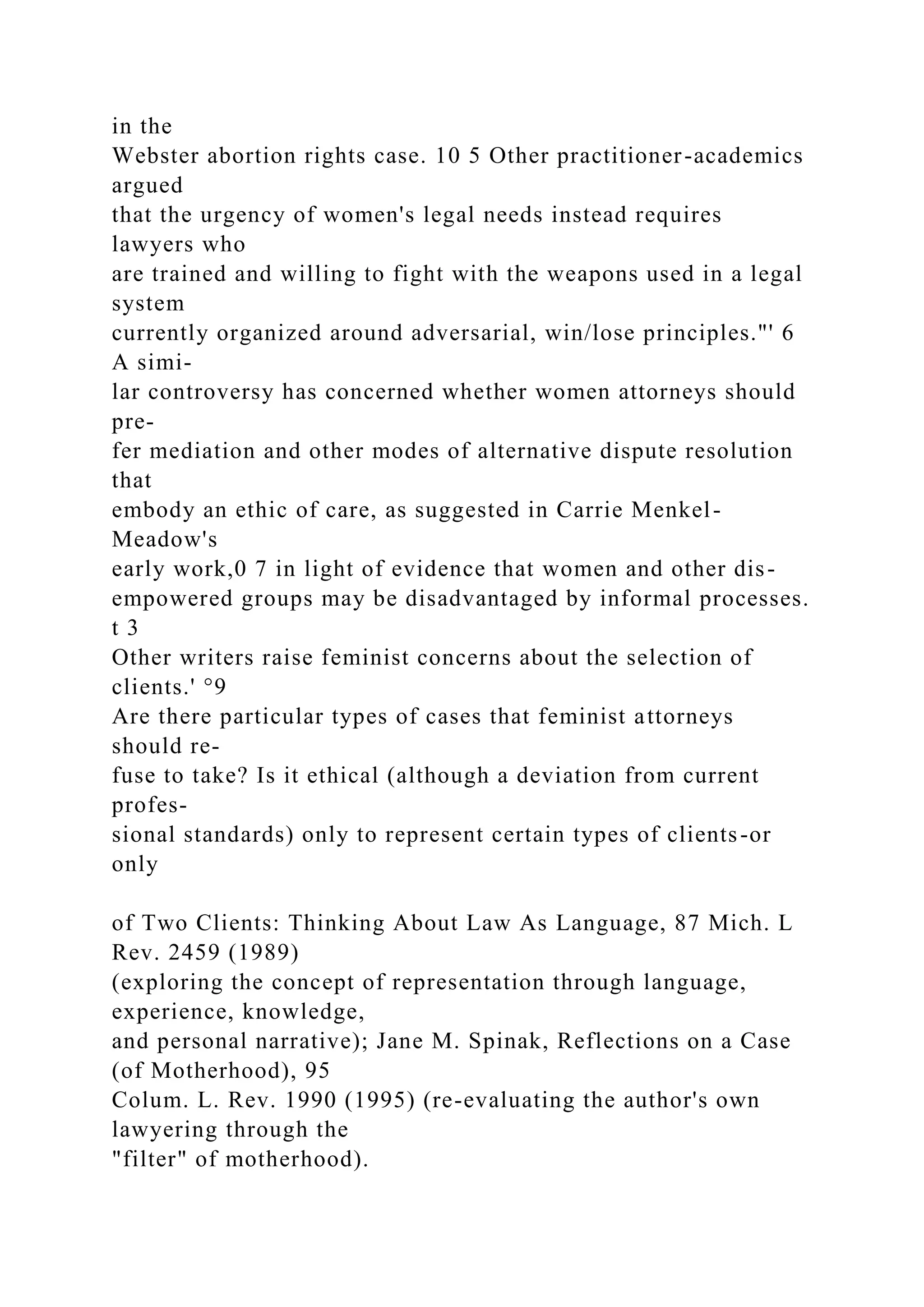 in the
Webster abortion rights case. 10 5 Other practitioner-academics
argued
that the urgency of women's legal needs instead requires
lawyers who
are trained and willing to fight with the weapons used in a legal
system
currently organized around adversarial, win/lose principles."' 6
A simi-
lar controversy has concerned whether women attorneys should
pre-
fer mediation and other modes of alternative dispute resolution
that
embody an ethic of care, as suggested in Carrie Menkel-
Meadow's
early work,0 7 in light of evidence that women and other dis-
empowered groups may be disadvantaged by informal processes.
t 3
Other writers raise feminist concerns about the selection of
clients.' °9
Are there particular types of cases that feminist attorneys
should re-
fuse to take? Is it ethical (although a deviation from current
profes-
sional standards) only to represent certain types of clients-or
only
of Two Clients: Thinking About Law As Language, 87 Mich. L
Rev. 2459 (1989)
(exploring the concept of representation through language,
experience, knowledge,
and personal narrative); Jane M. Spinak, Reflections on a Case
(of Motherhood), 95
Colum. L. Rev. 1990 (1995) (re-evaluating the author's own
lawyering through the
"filter" of motherhood).
 