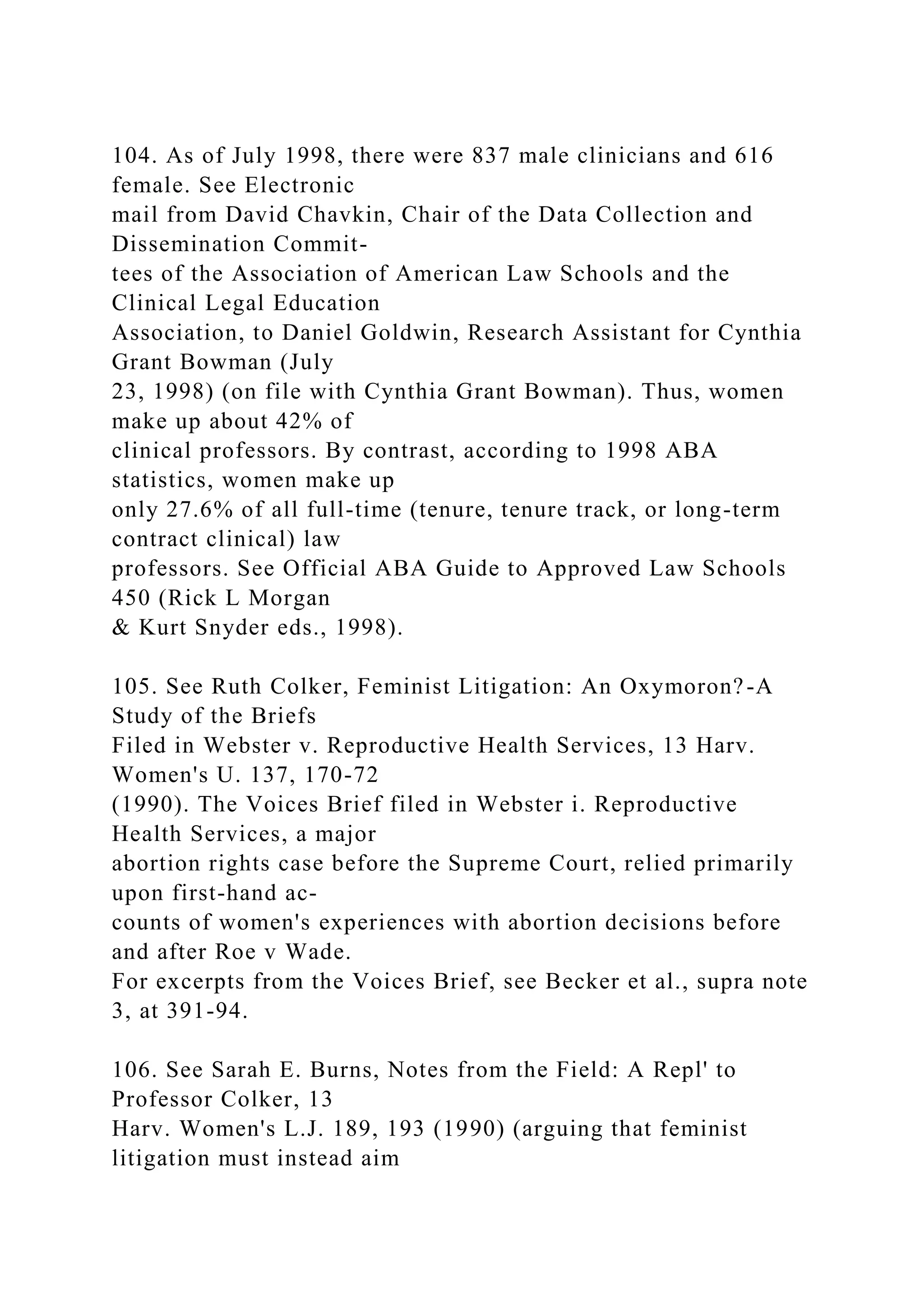 104. As of July 1998, there were 837 male clinicians and 616
female. See Electronic
mail from David Chavkin, Chair of the Data Collection and
Dissemination Commit-
tees of the Association of American Law Schools and the
Clinical Legal Education
Association, to Daniel Goldwin, Research Assistant for Cynthia
Grant Bowman (July
23, 1998) (on file with Cynthia Grant Bowman). Thus, women
make up about 42% of
clinical professors. By contrast, according to 1998 ABA
statistics, women make up
only 27.6% of all full-time (tenure, tenure track, or long-term
contract clinical) law
professors. See Official ABA Guide to Approved Law Schools
450 (Rick L Morgan
& Kurt Snyder eds., 1998).
105. See Ruth Colker, Feminist Litigation: An Oxymoron?-A
Study of the Briefs
Filed in Webster v. Reproductive Health Services, 13 Harv.
Women's U. 137, 170-72
(1990). The Voices Brief filed in Webster i. Reproductive
Health Services, a major
abortion rights case before the Supreme Court, relied primarily
upon first-hand ac-
counts of women's experiences with abortion decisions before
and after Roe v Wade.
For excerpts from the Voices Brief, see Becker et al., supra note
3, at 391-94.
106. See Sarah E. Burns, Notes from the Field: A Repl' to
Professor Colker, 13
Harv. Women's L.J. 189, 193 (1990) (arguing that feminist
litigation must instead aim
 