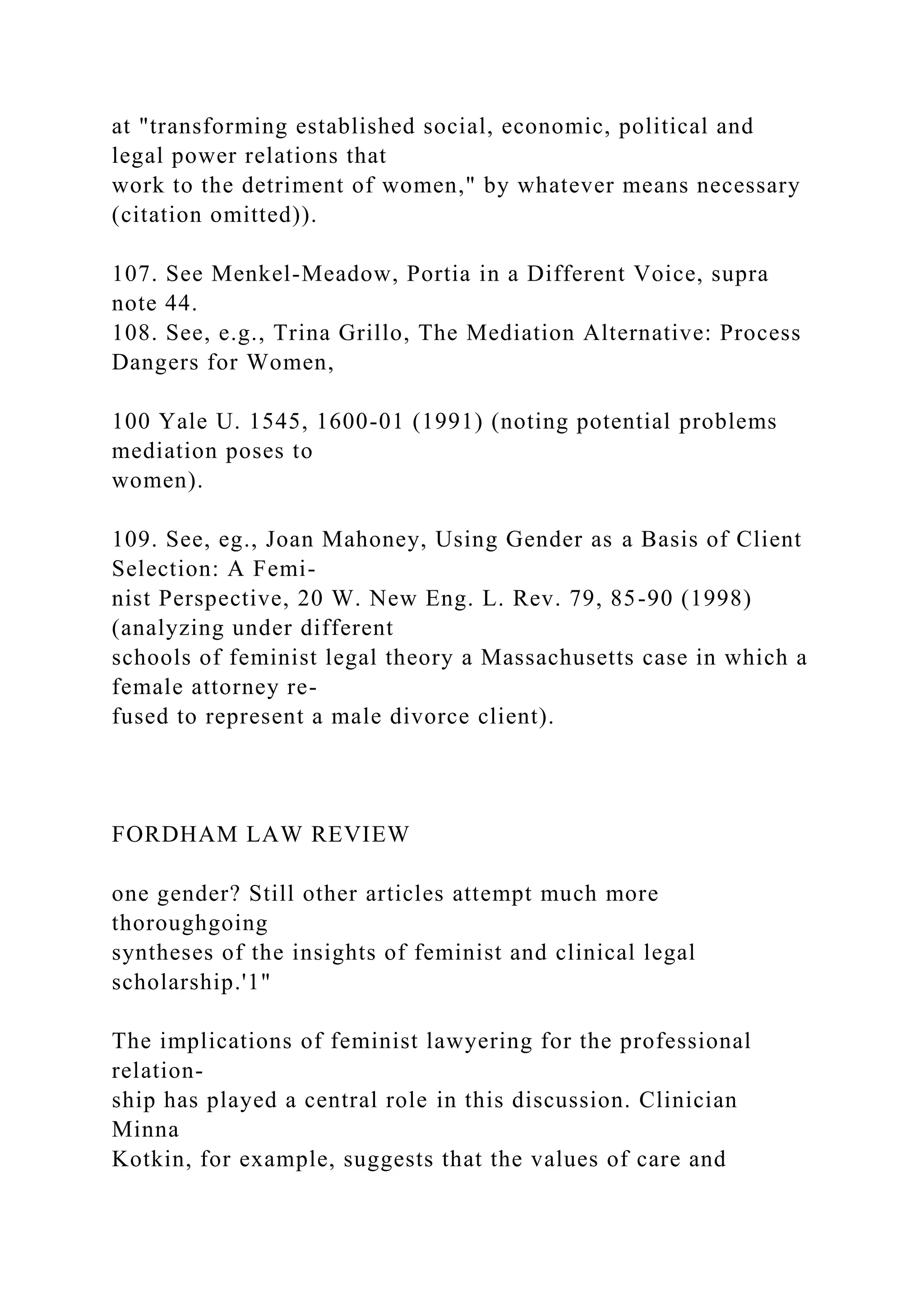 at "transforming established social, economic, political and
legal power relations that
work to the detriment of women," by whatever means necessary
(citation omitted)).
107. See Menkel-Meadow, Portia in a Different Voice, supra
note 44.
108. See, e.g., Trina Grillo, The Mediation Alternative: Process
Dangers for Women,
100 Yale U. 1545, 1600-01 (1991) (noting potential problems
mediation poses to
women).
109. See, eg., Joan Mahoney, Using Gender as a Basis of Client
Selection: A Femi-
nist Perspective, 20 W. New Eng. L. Rev. 79, 85-90 (1998)
(analyzing under different
schools of feminist legal theory a Massachusetts case in which a
female attorney re-
fused to represent a male divorce client).
FORDHAM LAW REVIEW
one gender? Still other articles attempt much more
thoroughgoing
syntheses of the insights of feminist and clinical legal
scholarship.'1"
The implications of feminist lawyering for the professional
relation-
ship has played a central role in this discussion. Clinician
Minna
Kotkin, for example, suggests that the values of care and
 