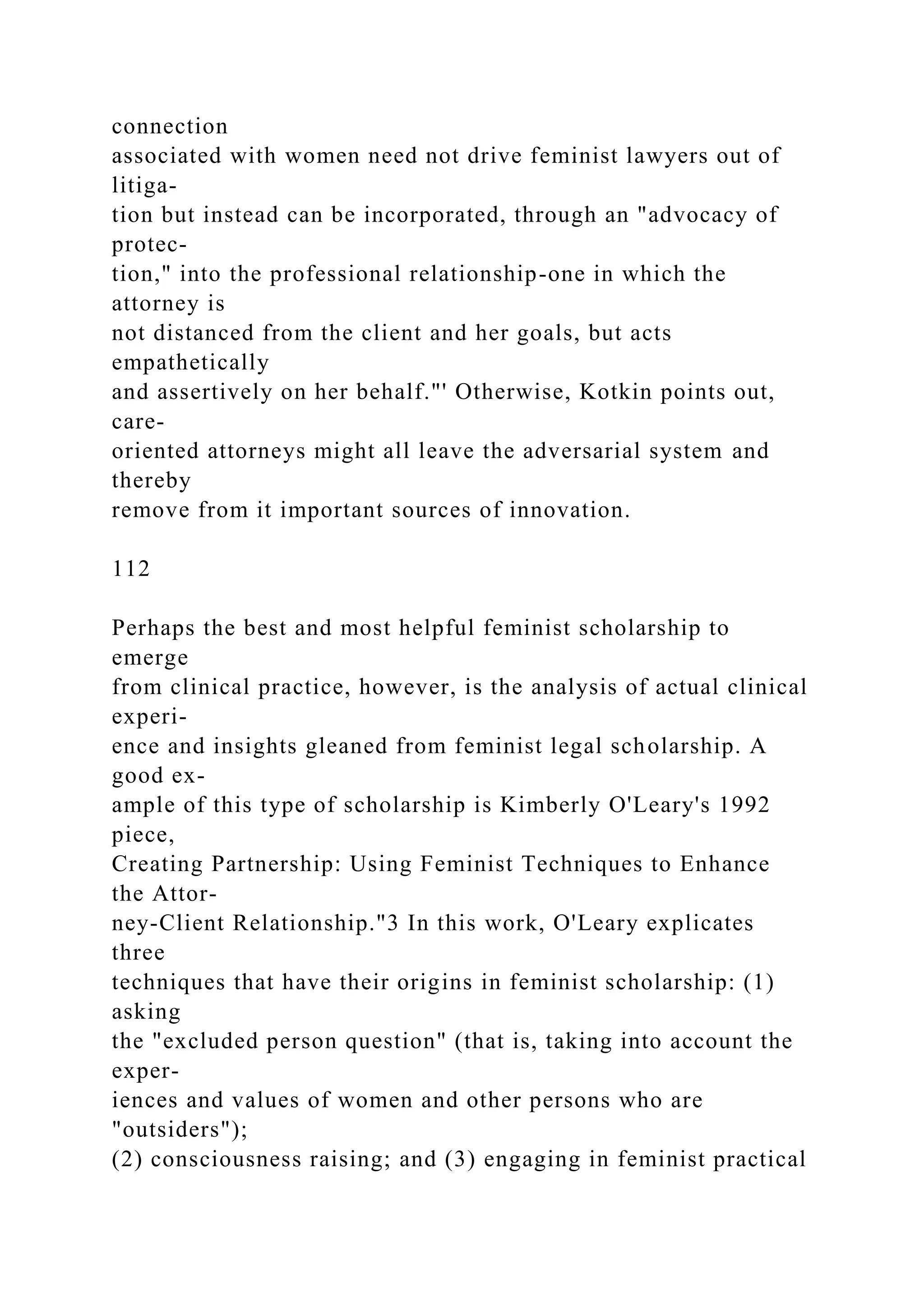 connection
associated with women need not drive feminist lawyers out of
litiga-
tion but instead can be incorporated, through an "advocacy of
protec-
tion," into the professional relationship-one in which the
attorney is
not distanced from the client and her goals, but acts
empathetically
and assertively on her behalf."' Otherwise, Kotkin points out,
care-
oriented attorneys might all leave the adversarial system and
thereby
remove from it important sources of innovation.
112
Perhaps the best and most helpful feminist scholarship to
emerge
from clinical practice, however, is the analysis of actual clinical
experi-
ence and insights gleaned from feminist legal scholarship. A
good ex-
ample of this type of scholarship is Kimberly O'Leary's 1992
piece,
Creating Partnership: Using Feminist Techniques to Enhance
the Attor-
ney-Client Relationship."3 In this work, O'Leary explicates
three
techniques that have their origins in feminist scholarship: (1)
asking
the "excluded person question" (that is, taking into account the
exper-
iences and values of women and other persons who are
"outsiders");
(2) consciousness raising; and (3) engaging in feminist practical
 