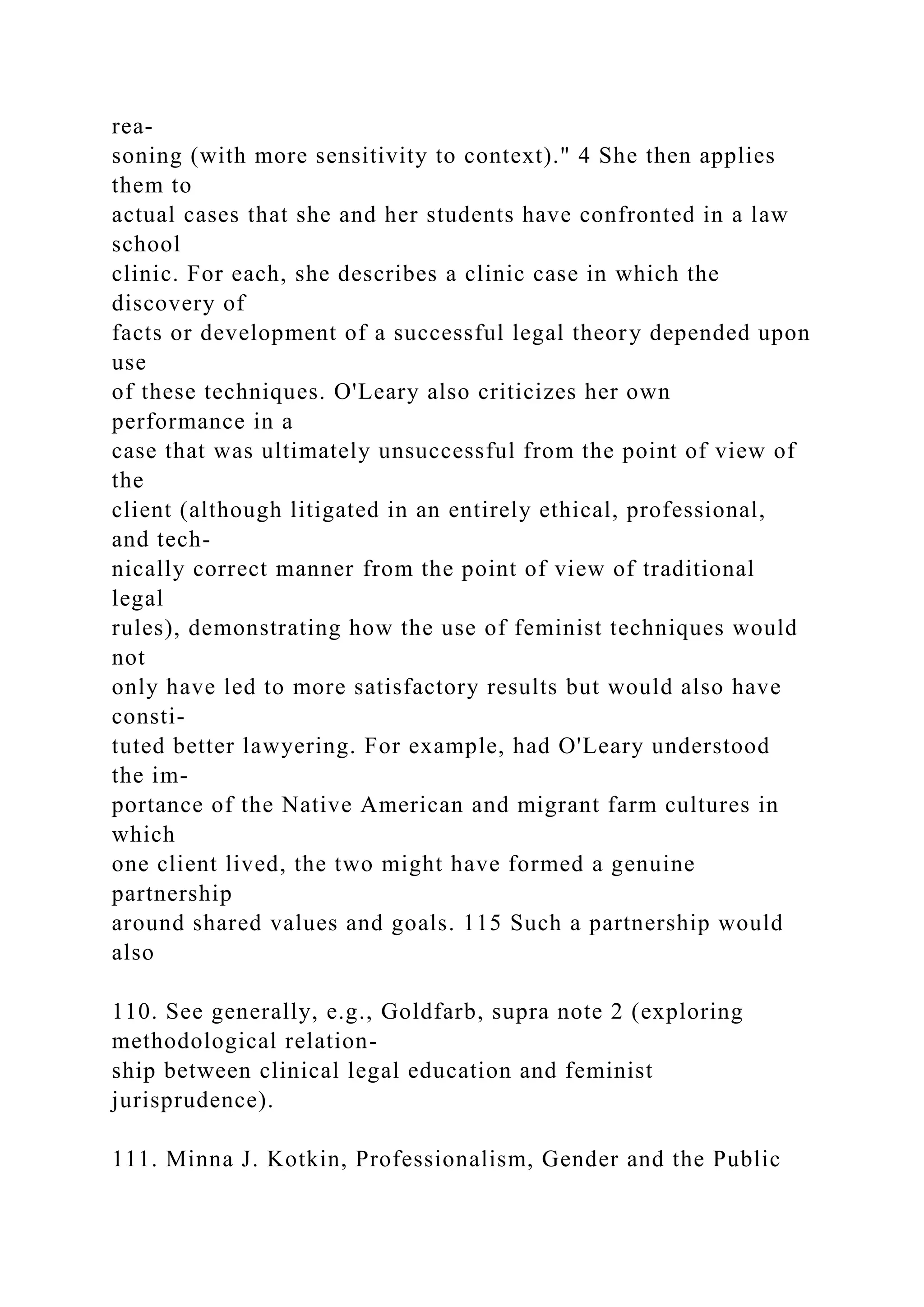 rea-
soning (with more sensitivity to context)." 4 She then applies
them to
actual cases that she and her students have confronted in a law
school
clinic. For each, she describes a clinic case in which the
discovery of
facts or development of a successful legal theory depended upon
use
of these techniques. O'Leary also criticizes her own
performance in a
case that was ultimately unsuccessful from the point of view of
the
client (although litigated in an entirely ethical, professional,
and tech-
nically correct manner from the point of view of traditional
legal
rules), demonstrating how the use of feminist techniques would
not
only have led to more satisfactory results but would also have
consti-
tuted better lawyering. For example, had O'Leary understood
the im-
portance of the Native American and migrant farm cultures in
which
one client lived, the two might have formed a genuine
partnership
around shared values and goals. 115 Such a partnership would
also
110. See generally, e.g., Goldfarb, supra note 2 (exploring
methodological relation-
ship between clinical legal education and feminist
jurisprudence).
111. Minna J. Kotkin, Professionalism, Gender and the Public
 