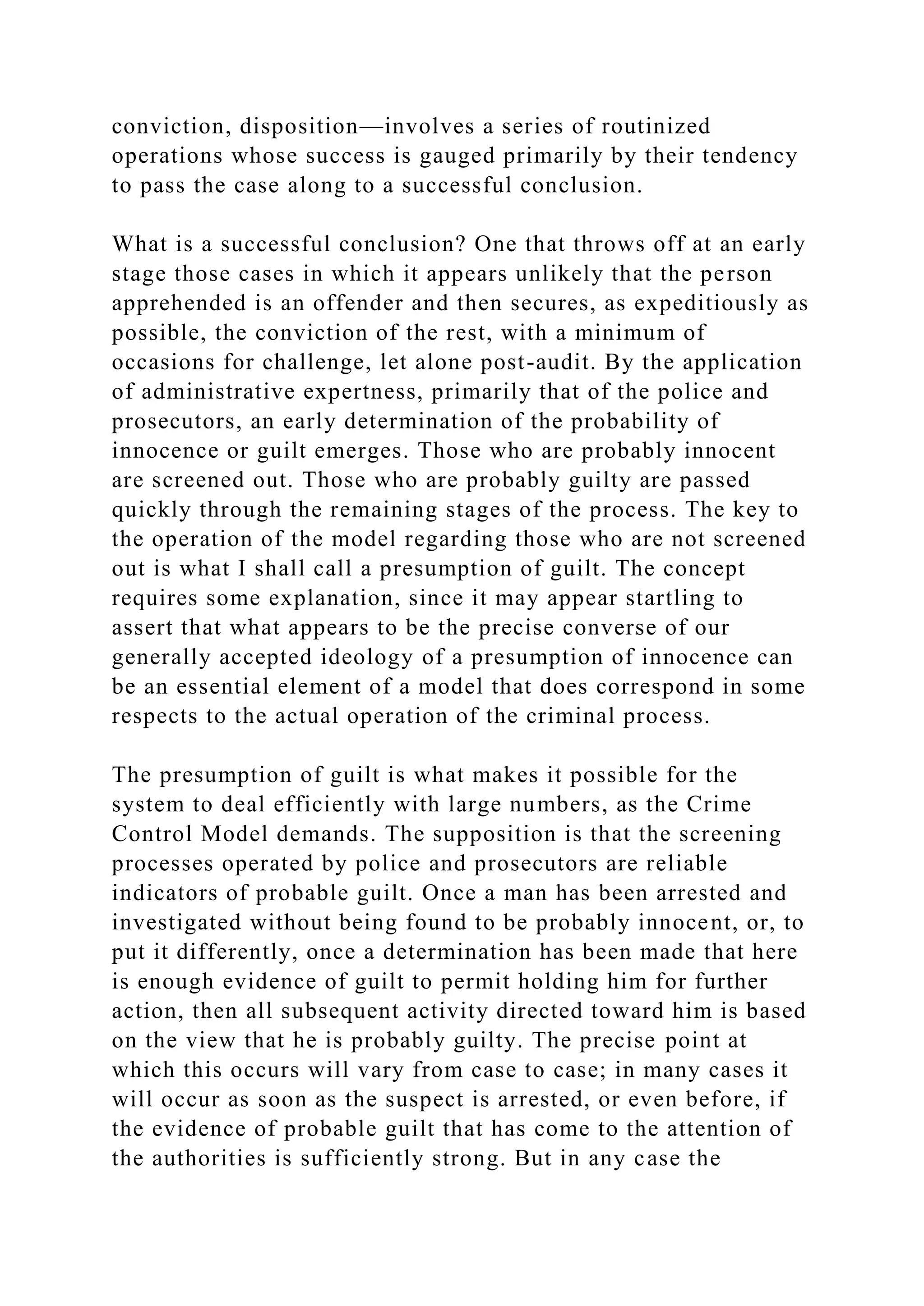 conviction, disposition—involves a series of routinized
operations whose success is gauged primarily by their tendency
to pass the case along to a successful conclusion.
What is a successful conclusion? One that throws off at an early
stage those cases in which it appears unlikely that the person
apprehended is an offender and then secures, as expeditiously as
possible, the conviction of the rest, with a minimum of
occasions for challenge, let alone post-audit. By the application
of administrative expertness, primarily that of the police and
prosecutors, an early determination of the probability of
innocence or guilt emerges. Those who are probably innocent
are screened out. Those who are probably guilty are passed
quickly through the remaining stages of the process. The key to
the operation of the model regarding those who are not screened
out is what I shall call a presumption of guilt. The concept
requires some explanation, since it may appear startling to
assert that what appears to be the precise converse of our
generally accepted ideology of a presumption of innocence can
be an essential element of a model that does correspond in some
respects to the actual operation of the criminal process.
The presumption of guilt is what makes it possible for the
system to deal efficiently with large numbers, as the Crime
Control Model demands. The supposition is that the screening
processes operated by police and prosecutors are reliable
indicators of probable guilt. Once a man has been arrested and
investigated without being found to be probably innocent, or, to
put it differently, once a determination has been made that here
is enough evidence of guilt to permit holding him for further
action, then all subsequent activity directed toward him is based
on the view that he is probably guilty. The precise point at
which this occurs will vary from case to case; in many cases it
will occur as soon as the suspect is arrested, or even before, if
the evidence of probable guilt that has come to the attention of
the authorities is sufficiently strong. But in any case the
 