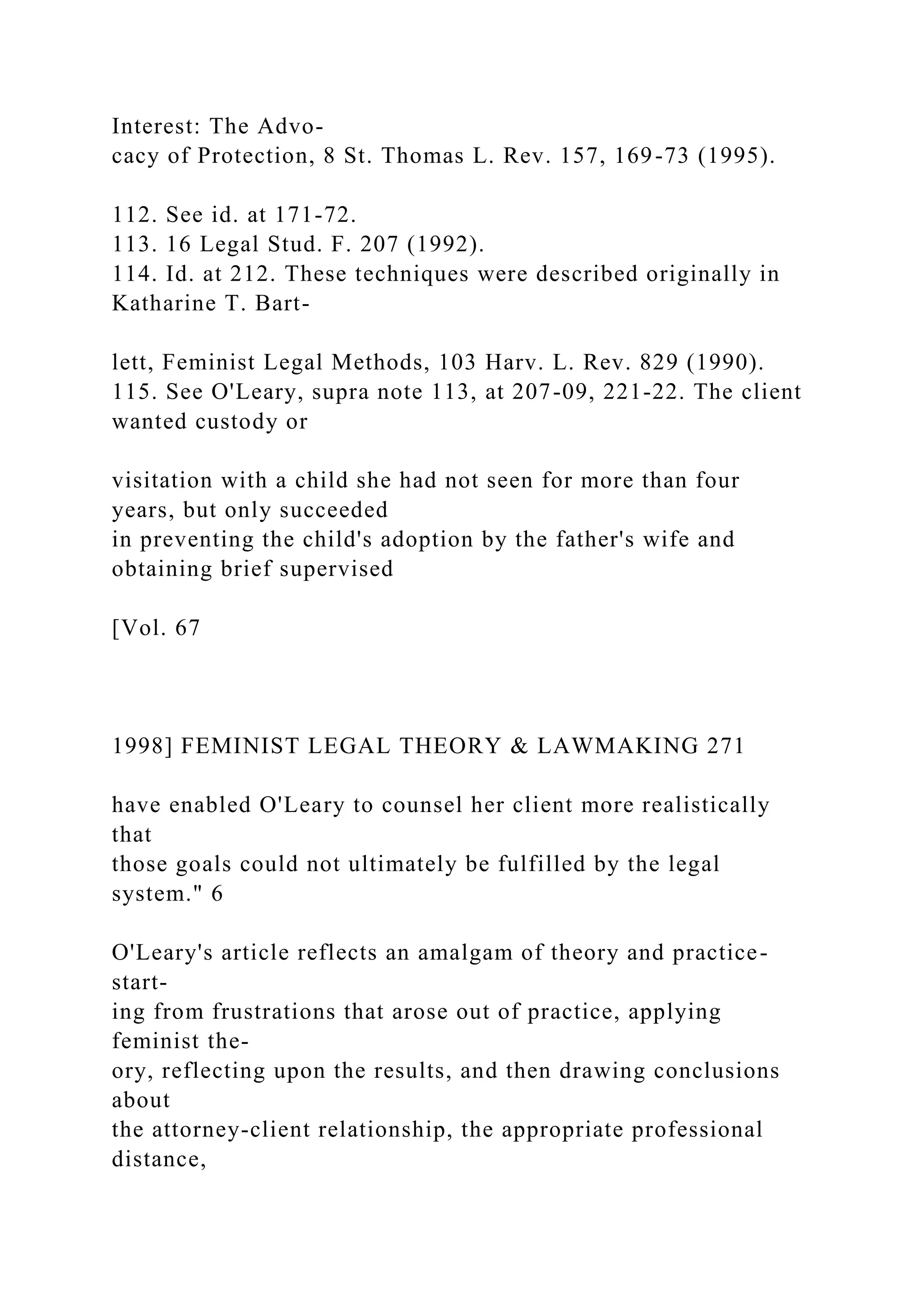 Interest: The Advo-
cacy of Protection, 8 St. Thomas L. Rev. 157, 169-73 (1995).
112. See id. at 171-72.
113. 16 Legal Stud. F. 207 (1992).
114. Id. at 212. These techniques were described originally in
Katharine T. Bart-
lett, Feminist Legal Methods, 103 Harv. L. Rev. 829 (1990).
115. See O'Leary, supra note 113, at 207-09, 221-22. The client
wanted custody or
visitation with a child she had not seen for more than four
years, but only succeeded
in preventing the child's adoption by the father's wife and
obtaining brief supervised
[Vol. 67
1998] FEMINIST LEGAL THEORY & LAWMAKING 271
have enabled O'Leary to counsel her client more realistically
that
those goals could not ultimately be fulfilled by the legal
system." 6
O'Leary's article reflects an amalgam of theory and practice-
start-
ing from frustrations that arose out of practice, applying
feminist the-
ory, reflecting upon the results, and then drawing conclusions
about
the attorney-client relationship, the appropriate professional
distance,
 