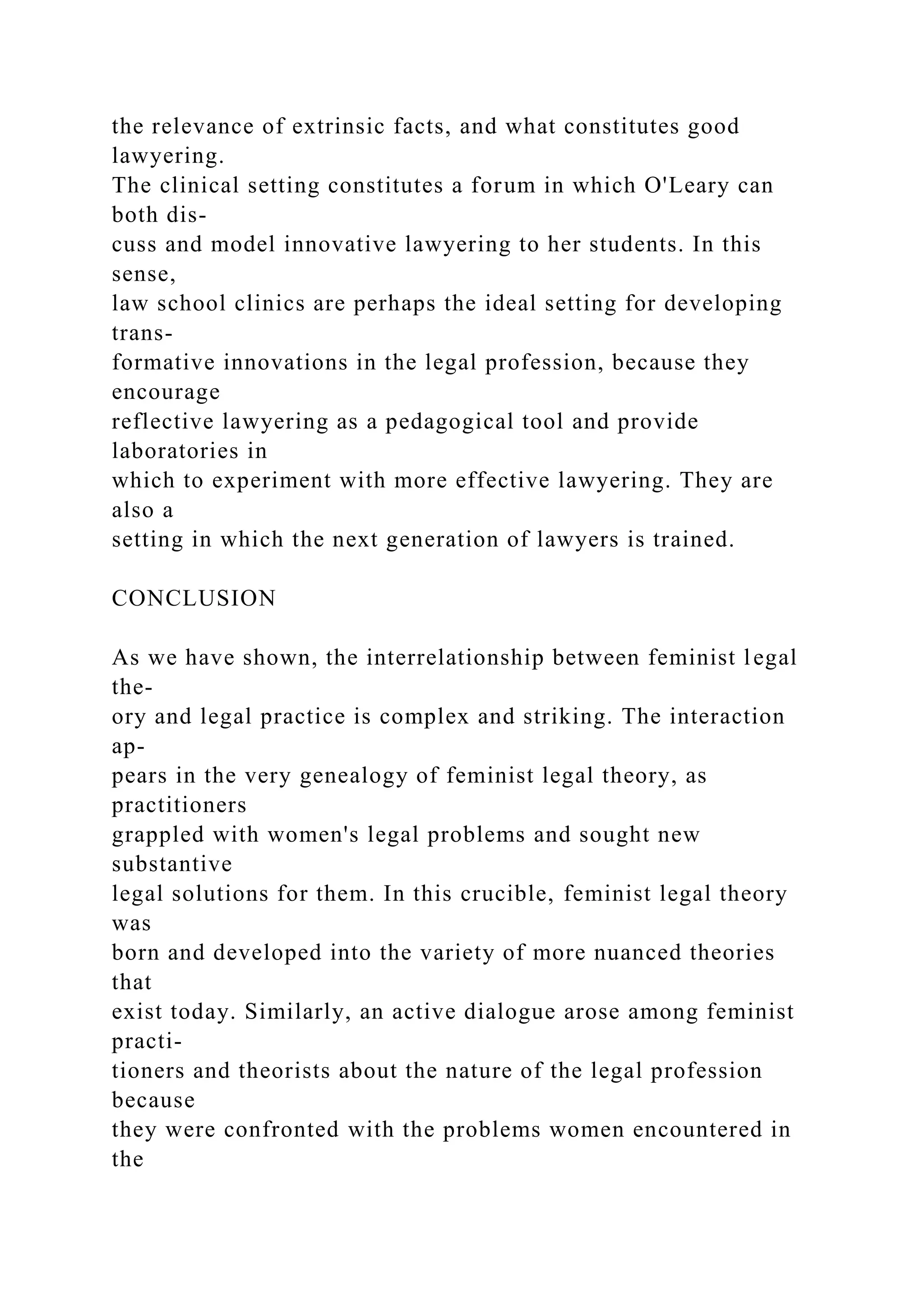 the relevance of extrinsic facts, and what constitutes good
lawyering.
The clinical setting constitutes a forum in which O'Leary can
both dis-
cuss and model innovative lawyering to her students. In this
sense,
law school clinics are perhaps the ideal setting for developing
trans-
formative innovations in the legal profession, because they
encourage
reflective lawyering as a pedagogical tool and provide
laboratories in
which to experiment with more effective lawyering. They are
also a
setting in which the next generation of lawyers is trained.
CONCLUSION
As we have shown, the interrelationship between feminist legal
the-
ory and legal practice is complex and striking. The interaction
ap-
pears in the very genealogy of feminist legal theory, as
practitioners
grappled with women's legal problems and sought new
substantive
legal solutions for them. In this crucible, feminist legal theory
was
born and developed into the variety of more nuanced theories
that
exist today. Similarly, an active dialogue arose among feminist
practi-
tioners and theorists about the nature of the legal profession
because
they were confronted with the problems women encountered in
the
 