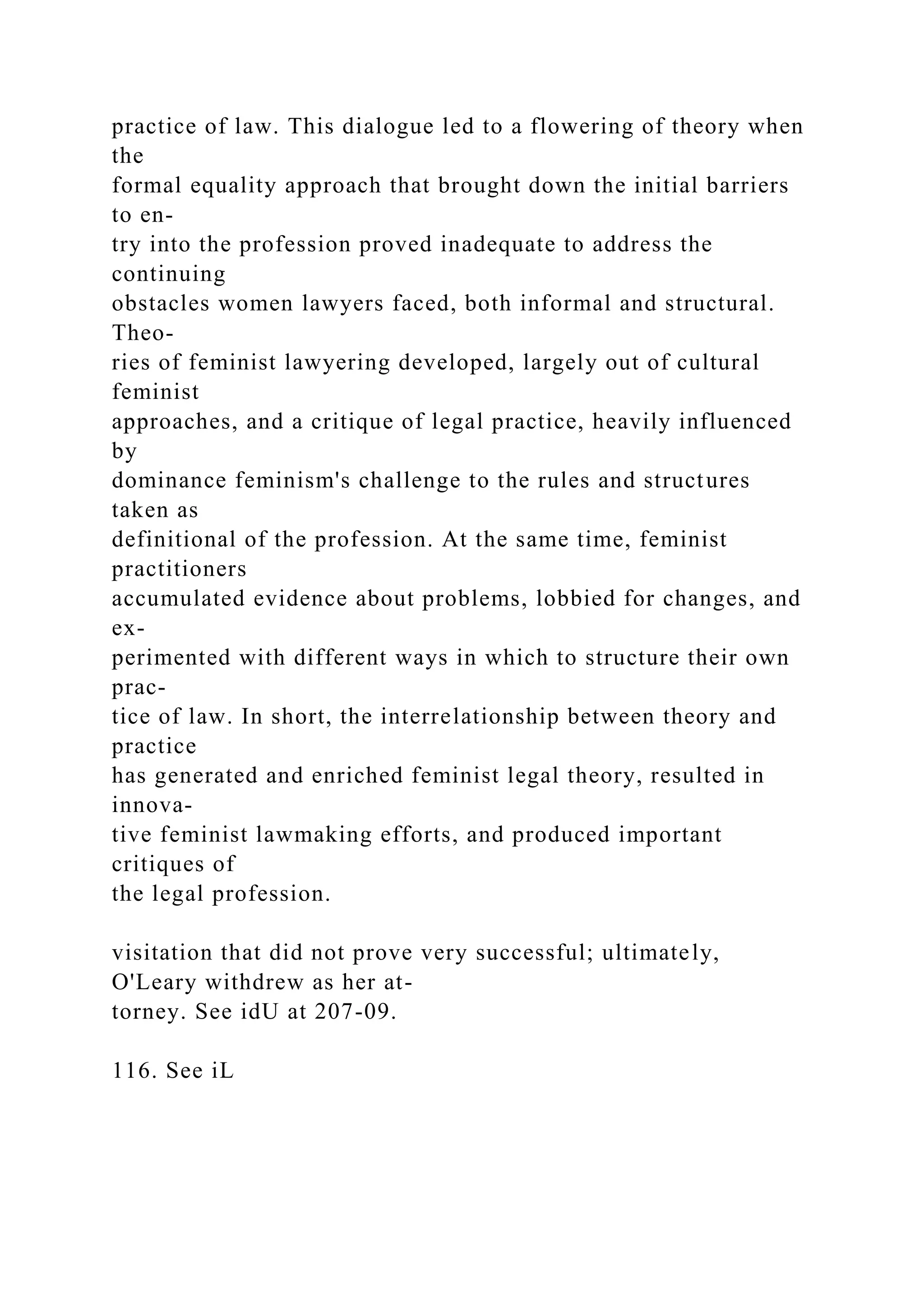 practice of law. This dialogue led to a flowering of theory when
the
formal equality approach that brought down the initial barriers
to en-
try into the profession proved inadequate to address the
continuing
obstacles women lawyers faced, both informal and structural.
Theo-
ries of feminist lawyering developed, largely out of cultural
feminist
approaches, and a critique of legal practice, heavily influenced
by
dominance feminism's challenge to the rules and structures
taken as
definitional of the profession. At the same time, feminist
practitioners
accumulated evidence about problems, lobbied for changes, and
ex-
perimented with different ways in which to structure their own
prac-
tice of law. In short, the interrelationship between theory and
practice
has generated and enriched feminist legal theory, resulted in
innova-
tive feminist lawmaking efforts, and produced important
critiques of
the legal profession.
visitation that did not prove very successful; ultimately,
O'Leary withdrew as her at-
torney. See idU at 207-09.
116. See iL
 