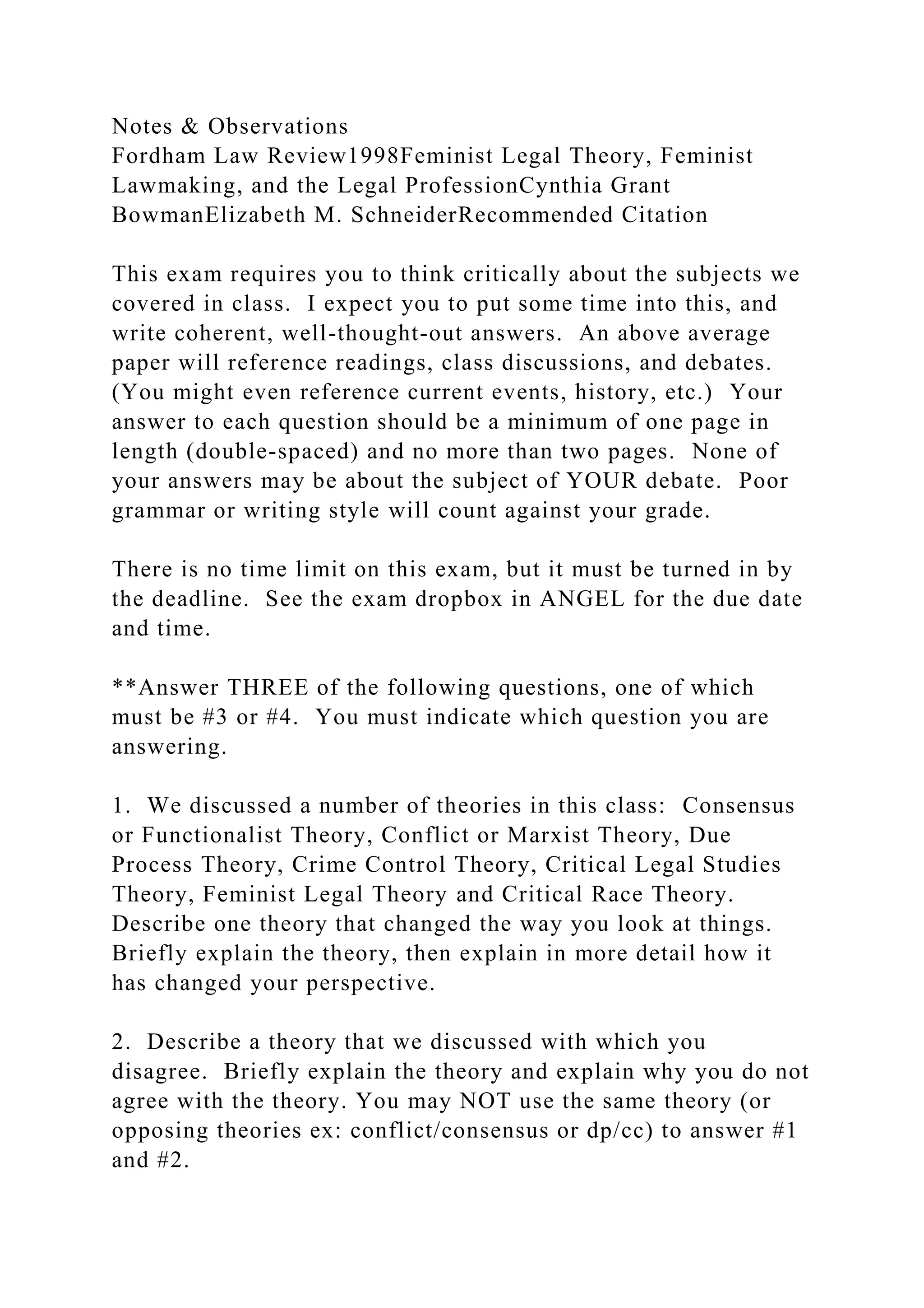 Notes & Observations
Fordham Law Review1998Feminist Legal Theory, Feminist
Lawmaking, and the Legal ProfessionCynthia Grant
BowmanElizabeth M. SchneiderRecommended Citation
This exam requires you to think critically about the subjects we
covered in class. I expect you to put some time into this, and
write coherent, well-thought-out answers. An above average
paper will reference readings, class discussions, and debates.
(You might even reference current events, history, etc.) Your
answer to each question should be a minimum of one page in
length (double-spaced) and no more than two pages. None of
your answers may be about the subject of YOUR debate. Poor
grammar or writing style will count against your grade.
There is no time limit on this exam, but it must be turned in by
the deadline. See the exam dropbox in ANGEL for the due date
and time.
**Answer THREE of the following questions, one of which
must be #3 or #4. You must indicate which question you are
answering.
1. We discussed a number of theories in this class: Consensus
or Functionalist Theory, Conflict or Marxist Theory, Due
Process Theory, Crime Control Theory, Critical Legal Studies
Theory, Feminist Legal Theory and Critical Race Theory.
Describe one theory that changed the way you look at things.
Briefly explain the theory, then explain in more detail how it
has changed your perspective.
2. Describe a theory that we discussed with which you
disagree. Briefly explain the theory and explain why you do not
agree with the theory. You may NOT use the same theory (or
opposing theories ex: conflict/consensus or dp/cc) to answer #1
and #2.
 