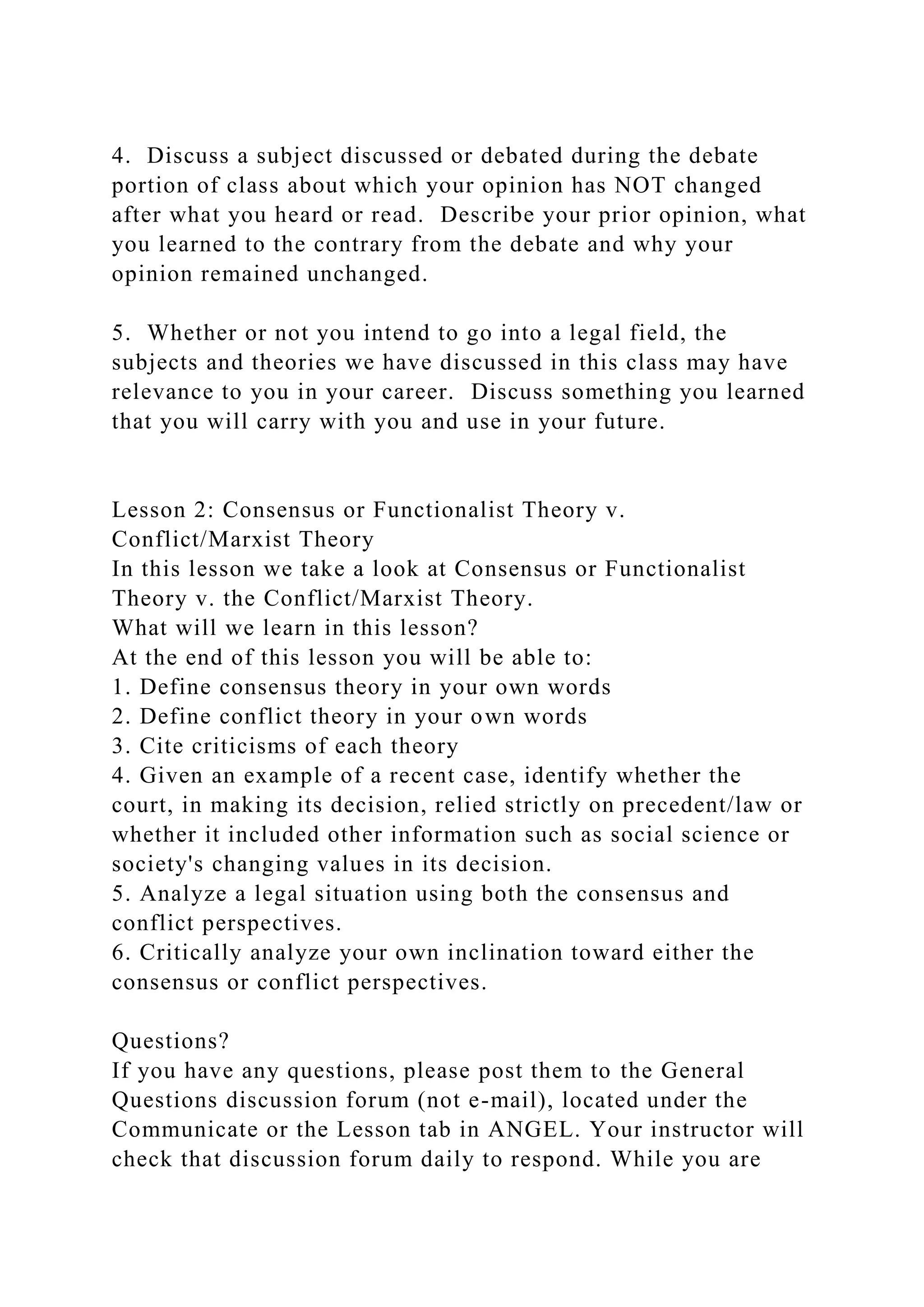 4. Discuss a subject discussed or debated during the debate
portion of class about which your opinion has NOT changed
after what you heard or read. Describe your prior opinion, what
you learned to the contrary from the debate and why your
opinion remained unchanged.
5. Whether or not you intend to go into a legal field, the
subjects and theories we have discussed in this class may have
relevance to you in your career. Discuss something you learned
that you will carry with you and use in your future.
Lesson 2: Consensus or Functionalist Theory v.
Conflict/Marxist Theory
In this lesson we take a look at Consensus or Functionalist
Theory v. the Conflict/Marxist Theory.
What will we learn in this lesson?
At the end of this lesson you will be able to:
1. Define consensus theory in your own words
2. Define conflict theory in your own words
3. Cite criticisms of each theory
4. Given an example of a recent case, identify whether the
court, in making its decision, relied strictly on precedent/law or
whether it included other information such as social science or
society's changing values in its decision.
5. Analyze a legal situation using both the consensus and
conflict perspectives.
6. Critically analyze your own inclination toward either the
consensus or conflict perspectives.
Questions?
If you have any questions, please post them to the General
Questions discussion forum (not e-mail), located under the
Communicate or the Lesson tab in ANGEL. Your instructor will
check that discussion forum daily to respond. While you are
 