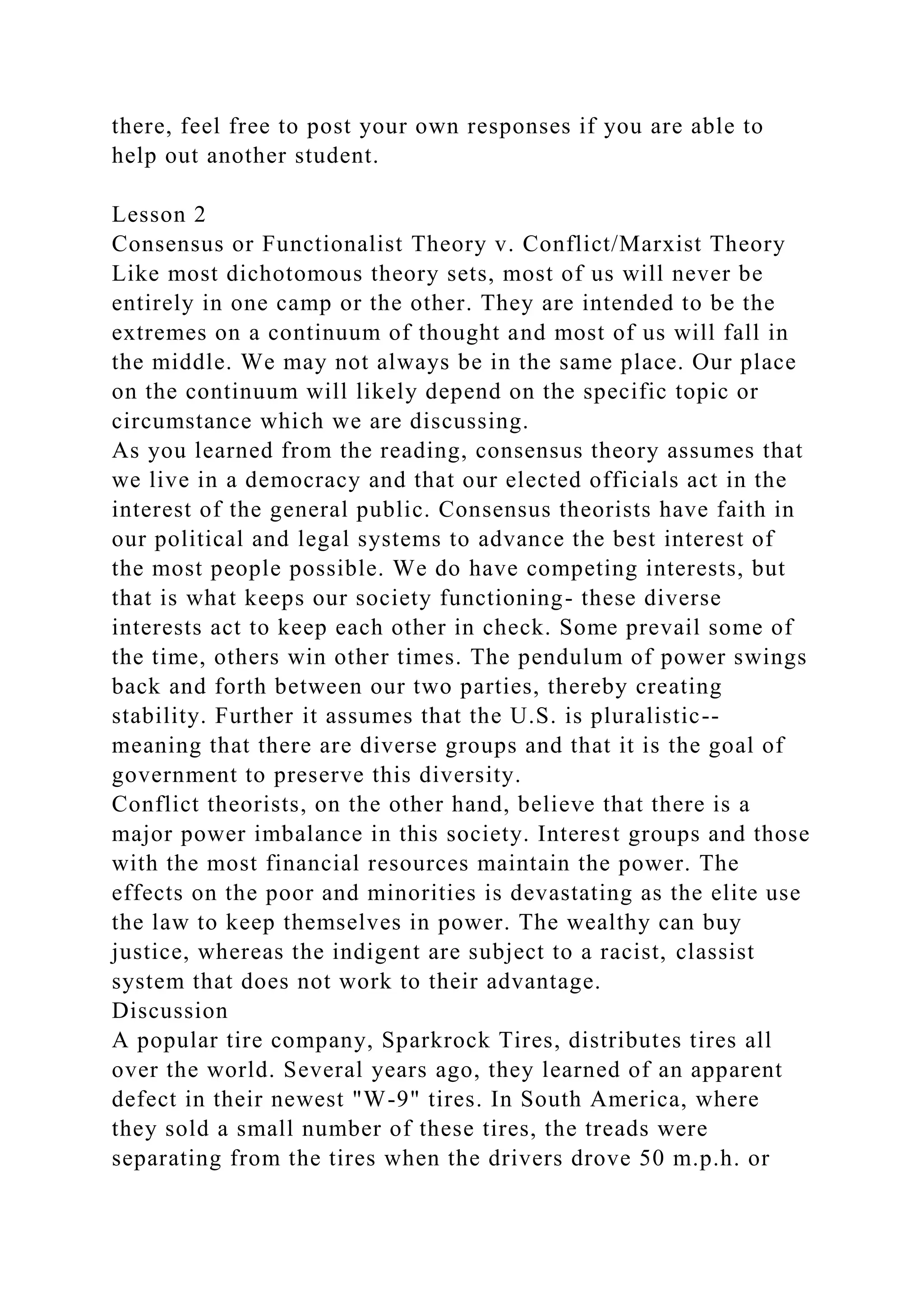 there, feel free to post your own responses if you are able to
help out another student.
Lesson 2
Consensus or Functionalist Theory v. Conflict/Marxist Theory
Like most dichotomous theory sets, most of us will never be
entirely in one camp or the other. They are intended to be the
extremes on a continuum of thought and most of us will fall in
the middle. We may not always be in the same place. Our place
on the continuum will likely depend on the specific topic or
circumstance which we are discussing.
As you learned from the reading, consensus theory assumes that
we live in a democracy and that our elected officials act in the
interest of the general public. Consensus theorists have faith in
our political and legal systems to advance the best interest of
the most people possible. We do have competing interests, but
that is what keeps our society functioning- these diverse
interests act to keep each other in check. Some prevail some of
the time, others win other times. The pendulum of power swings
back and forth between our two parties, thereby creating
stability. Further it assumes that the U.S. is pluralistic--
meaning that there are diverse groups and that it is the goal of
government to preserve this diversity.
Conflict theorists, on the other hand, believe that there is a
major power imbalance in this society. Interest groups and those
with the most financial resources maintain the power. The
effects on the poor and minorities is devastating as the elite use
the law to keep themselves in power. The wealthy can buy
justice, whereas the indigent are subject to a racist, classist
system that does not work to their advantage.
Discussion
A popular tire company, Sparkrock Tires, distributes tires all
over the world. Several years ago, they learned of an apparent
defect in their newest "W-9" tires. In South America, where
they sold a small number of these tires, the treads were
separating from the tires when the drivers drove 50 m.p.h. or
 