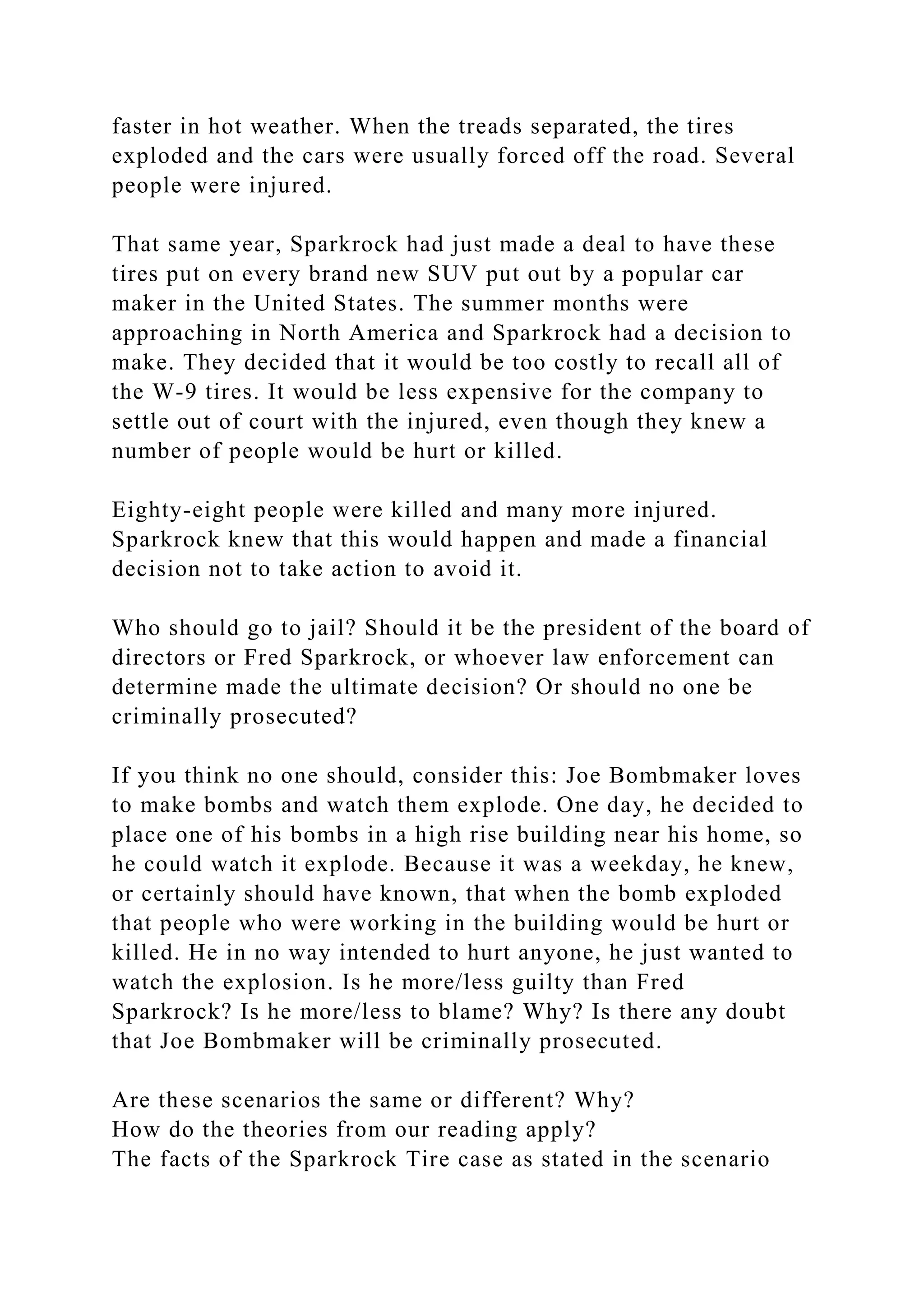 faster in hot weather. When the treads separated, the tires
exploded and the cars were usually forced off the road. Several
people were injured.
That same year, Sparkrock had just made a deal to have these
tires put on every brand new SUV put out by a popular car
maker in the United States. The summer months were
approaching in North America and Sparkrock had a decision to
make. They decided that it would be too costly to recall all of
the W-9 tires. It would be less expensive for the company to
settle out of court with the injured, even though they knew a
number of people would be hurt or killed.
Eighty-eight people were killed and many more injured.
Sparkrock knew that this would happen and made a financial
decision not to take action to avoid it.
Who should go to jail? Should it be the president of the board of
directors or Fred Sparkrock, or whoever law enforcement can
determine made the ultimate decision? Or should no one be
criminally prosecuted?
If you think no one should, consider this: Joe Bombmaker loves
to make bombs and watch them explode. One day, he decided to
place one of his bombs in a high rise building near his home, so
he could watch it explode. Because it was a weekday, he knew,
or certainly should have known, that when the bomb exploded
that people who were working in the building would be hurt or
killed. He in no way intended to hurt anyone, he just wanted to
watch the explosion. Is he more/less guilty than Fred
Sparkrock? Is he more/less to blame? Why? Is there any doubt
that Joe Bombmaker will be criminally prosecuted.
Are these scenarios the same or different? Why?
How do the theories from our reading apply?
The facts of the Sparkrock Tire case as stated in the scenario
 