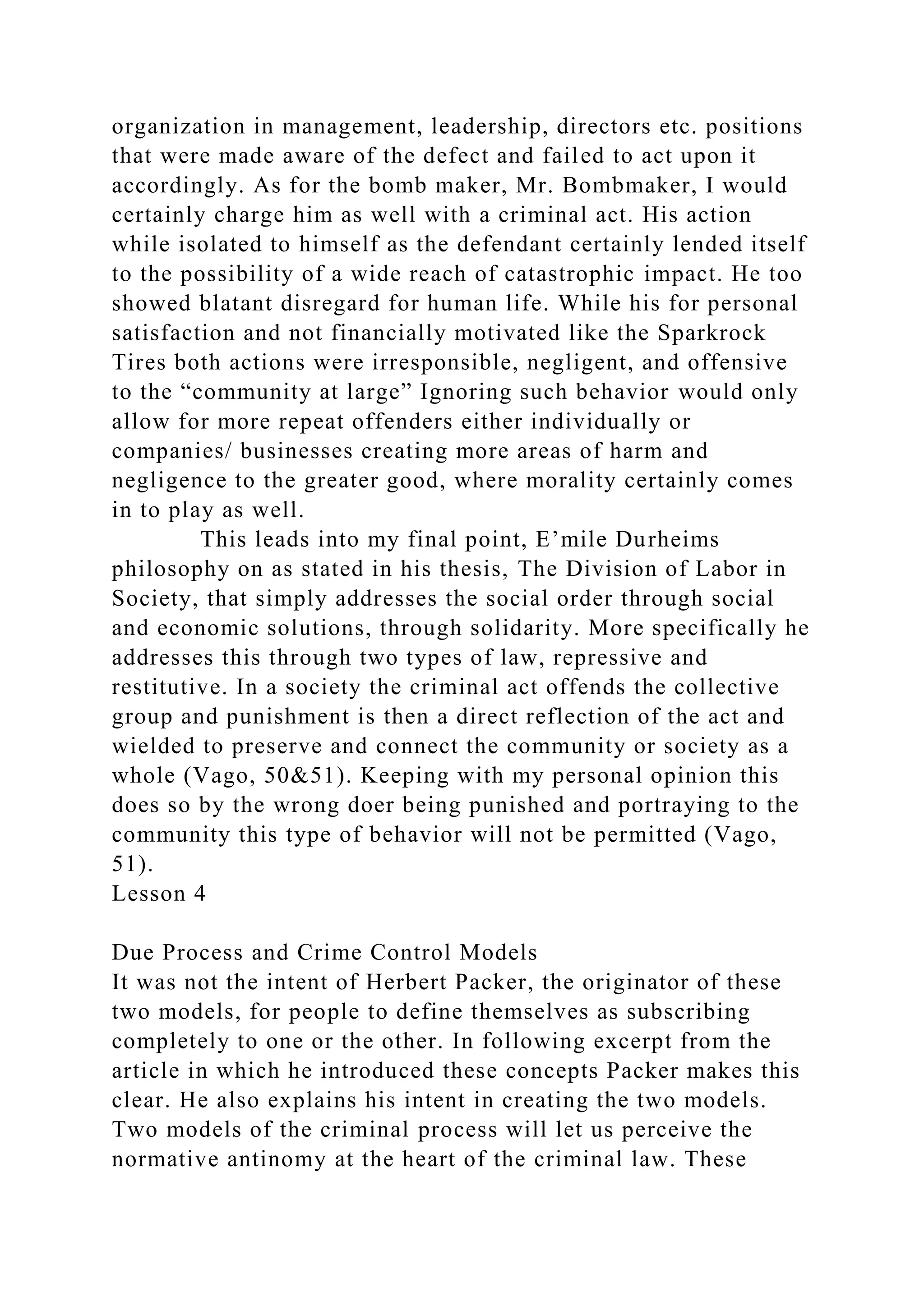 organization in management, leadership, directors etc. positions
that were made aware of the defect and failed to act upon it
accordingly. As for the bomb maker, Mr. Bombmaker, I would
certainly charge him as well with a criminal act. His action
while isolated to himself as the defendant certainly lended itself
to the possibility of a wide reach of catastrophic impact. He too
showed blatant disregard for human life. While his for personal
satisfaction and not financially motivated like the Sparkrock
Tires both actions were irresponsible, negligent, and offensive
to the “community at large” Ignoring such behavior would only
allow for more repeat offenders either individually or
companies/ businesses creating more areas of harm and
negligence to the greater good, where morality certainly comes
in to play as well.
This leads into my final point, E’mile Durheims
philosophy on as stated in his thesis, The Division of Labor in
Society, that simply addresses the social order through social
and economic solutions, through solidarity. More specifically he
addresses this through two types of law, repressive and
restitutive. In a society the criminal act offends the collective
group and punishment is then a direct reflection of the act and
wielded to preserve and connect the community or society as a
whole (Vago, 50&51). Keeping with my personal opinion this
does so by the wrong doer being punished and portraying to the
community this type of behavior will not be permitted (Vago,
51).
Lesson 4
Due Process and Crime Control Models
It was not the intent of Herbert Packer, the originator of these
two models, for people to define themselves as subscribing
completely to one or the other. In following excerpt from the
article in which he introduced these concepts Packer makes this
clear. He also explains his intent in creating the two models.
Two models of the criminal process will let us perceive the
normative antinomy at the heart of the criminal law. These
 