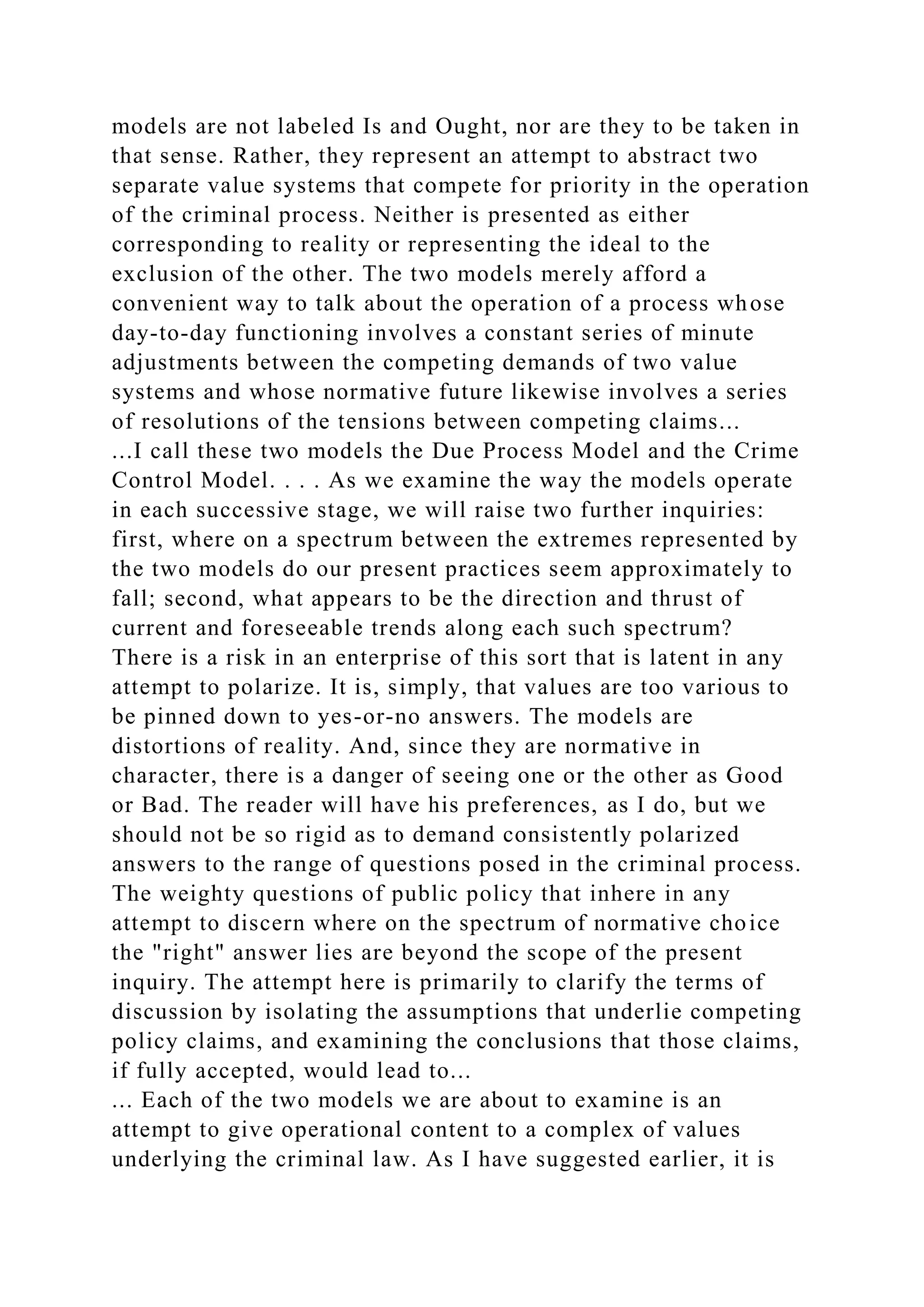 models are not labeled Is and Ought, nor are they to be taken in
that sense. Rather, they represent an attempt to abstract two
separate value systems that compete for priority in the operation
of the criminal process. Neither is presented as either
corresponding to reality or representing the ideal to the
exclusion of the other. The two models merely afford a
convenient way to talk about the operation of a process whose
day-to-day functioning involves a constant series of minute
adjustments between the competing demands of two value
systems and whose normative future likewise involves a series
of resolutions of the tensions between competing claims...
...I call these two models the Due Process Model and the Crime
Control Model. . . . As we examine the way the models operate
in each successive stage, we will raise two further inquiries:
first, where on a spectrum between the extremes represented by
the two models do our present practices seem approximately to
fall; second, what appears to be the direction and thrust of
current and foreseeable trends along each such spectrum?
There is a risk in an enterprise of this sort that is latent in any
attempt to polarize. It is, simply, that values are too various to
be pinned down to yes-or-no answers. The models are
distortions of reality. And, since they are normative in
character, there is a danger of seeing one or the other as Good
or Bad. The reader will have his preferences, as I do, but we
should not be so rigid as to demand consistently polarized
answers to the range of questions posed in the criminal process.
The weighty questions of public policy that inhere in any
attempt to discern where on the spectrum of normative choice
the "right" answer lies are beyond the scope of the present
inquiry. The attempt here is primarily to clarify the terms of
discussion by isolating the assumptions that underlie competing
policy claims, and examining the conclusions that those claims,
if fully accepted, would lead to...
... Each of the two models we are about to examine is an
attempt to give operational content to a complex of values
underlying the criminal law. As I have suggested earlier, it is
 