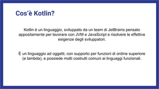Cos’è Kotlin?
Kotlin è un linguaggio, sviluppato da un team di JetBrains pensato
appositamente per lavorare con JVM e JavaScript e risolvere le effettive
esigenze degli sviluppatori.
È un linguaggio ad oggetti, con supporto per funzioni di ordine superiore
(e lambda), e possiede molti costrutti comuni ai linguaggi funzionali.
 