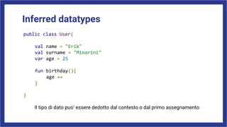 Inferred datatypes
public class User{
val name = "Erik"
val surname = "Minarini"
var age = 25
fun birthday(){
age ++
}
}
Il tipo di dato puo’ essere dedotto dal contesto o dal primo assegnamento
 