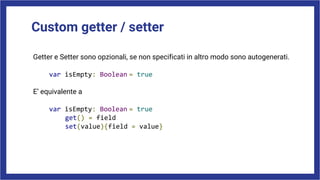 Custom getter / setter
Getter e Setter sono opzionali, se non specificati in altro modo sono autogenerati.
var isEmpty: Boolean = true
E’ equivalente a
var isEmpty: Boolean = true
get() = field
set(value){field = value}
 