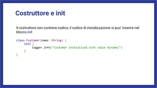Costruttore e init
Il costruttore non contiene codice, il codice di inizializzazione si puo’ inserire nel
blocco init
class Customer(name: String) {
init {
logger.info("Customer initialized with value ${name}")
}
}
 