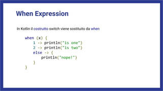 When Expression
In Kotlin il costrutto switch viene sostituito da when
when (x) {
1 -> println("is one")
2 -> println("is two")
else -> {
println("nope!")
}
}
 