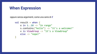 When Expression
oppure senza argomenti, come una serie di if
val result = when {
x in 1..10 -> "in range"
s.contains("hello") -> "it's a welcome!"
v is ViewGroup -> "it's a ViewGroup"
else -> "nope!"
}
 