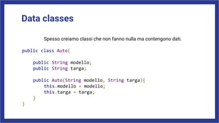 Data classes
Spesso creiamo classi che non fanno nulla ma contengono dati.
public class Auto{
public String modello;
public String targa;
public Auto(String modello, String targa){
this.modello = modello;
this.targa = targa;
}
}
 