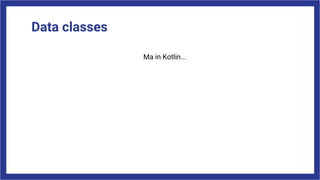 Data classes
Ma in Kotlin...
 