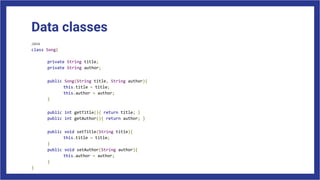 Data classes
Java
class Song{
private String title;
private String author;
public Song(String title, String author){
this.title = title;
this.author = author;
}
public int getTitle(){ return title; }
public int getAuthor(){ return author; }
public void setTitle(String title){
this.title = title;
}
public void setAuthor(String author){
this.author = author;
}
}
 