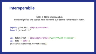 Interoperabile
Kotlin è 100% interoperabile,
questo significa che codice Java esistente può essere richiamato in Kotlin.
import java.text.SimpleDateFormat
import java.util.*
val dateFormat = SimpleDateFormat("yyyy/MM/dd HH:mm:ss")
val date = Date()
println(dateFormat.format(date))
 