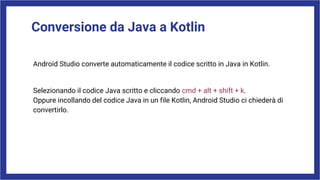 Conversione da Java a Kotlin
Android Studio converte automaticamente il codice scritto in Java in Kotlin.
Selezionando il codice Java scritto e cliccando cmd + alt + shift + k.
Oppure incollando del codice Java in un file Kotlin, Android Studio ci chiederà di
convertirlo.
 
