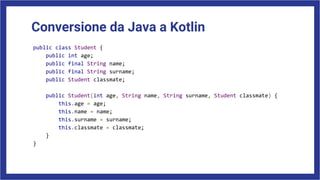 Conversione da Java a Kotlin
public class Student {
public int age;
public final String name;
public final String surname;
public Student classmate;
public Student(int age, String name, String surname, Student classmate) {
this.age = age;
this.name = name;
this.surname = surname;
this.classmate = classmate;
}
}
 