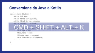 Conversione da Java a Kotlin
public class Student {
public int age;
public final String name;
public final String surname;
public Student classmate;
public Student(int age, String name, String surname, Student classmate) {
this.age = age;
this.name = name;
this.surname = surname;
this.classmate = classmate;
}
}
CMD + SHIFT + ALT + K
 