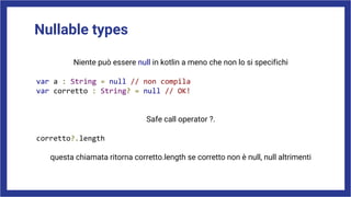 Nullable types
Niente può essere null in kotlin a meno che non lo si specifichi
var a : String = null // non compila
var corretto : String? = null // OK!
Safe call operator ?.
corretto?.length
questa chiamata ritorna corretto.length se corretto non è null, null altrimenti
 