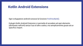 Kotlin Android Extensions
Ogni sviluppatore android conosce la funzione findViewById().
Il plugin Kotlin Android Extension ci permette di accedere ad ogni elemento
(dichiarato nell’xml) senza l’uso di altro codice, ma semplicemente grazie ad un
specifico import.
 