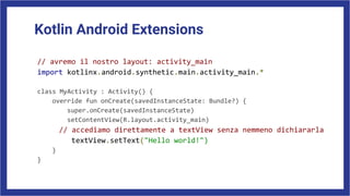 Kotlin Android Extensions
// avremo il nostro layout: activity_main
import kotlinx.android.synthetic.main.activity_main.*
class MyActivity : Activity() {
override fun onCreate(savedInstanceState: Bundle?) {
super.onCreate(savedInstanceState)
setContentView(R.layout.activity_main)
// accediamo direttamente a textView senza nemmeno dichiararla
textView.setText("Hello world!")
}
}
 