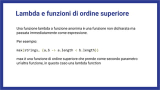 Lambda e funzioni di ordine superiore
Una funzione lambda o funzione anonima è una funzione non dichiarata ma
passata immediatamente come espressione.
Per esempio:
max(strings, {a,b -> a.length < b.length})
max è una funzione di ordine superiore che prende come secondo parametro
un’altra funzione, in questo caso una lambda function
 