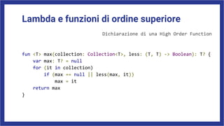 Lambda e funzioni di ordine superiore
Dichiarazione di una High Order Function
fun <T> max(collection: Collection<T>, less: (T, T) -> Boolean): T? {
var max: T? = null
for (it in collection)
if (max == null || less(max, it))
max = it
return max
}
 