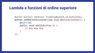Lambda e funzioni di ordine superiore
Button button= (Button) findViewById(R.id.buttonId);
button.setOnClickListener(new View.OnClickListener() {
@Override
public void onClick(View v) {
// bla bla bla
}
});
 