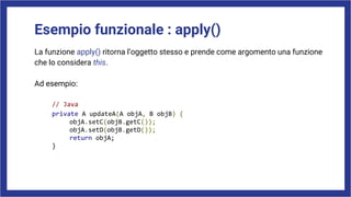 Esempio funzionale : apply()
La funzione apply() ritorna l’oggetto stesso e prende come argomento una funzione
che lo considera this.
Ad esempio:
// Java
private A updateA(A objA, B objB) {
objA.setC(objB.getC());
objA.setD(objB.getD());
return objA;
}
 