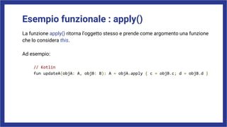 Esempio funzionale : apply()
La funzione apply() ritorna l’oggetto stesso e prende come argomento una funzione
che lo considera this.
Ad esempio:
// Kotlin
fun updateA(objA: A, objB: B): A = objA.apply { c = objB.c; d = objB.d }
 