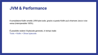 JVM & Performance
Il compilatore Kotlin emette JVM byte-code, grazie a questo Kotlin puó chiamare Java e vice
versa (interoperabile 100%).
È possibile vedere il bytecode generato, in tempo reale:
Tools > Kotlin > Show bytecode.
 