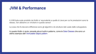 JVM & Performance
Il JVM byte-code prodotto da Kotlin e’ equivalente a quello di Java per cui le prestazioni sono le
stesse, non abbiamo un vincitore in questo senso!
La cosa che fa davvero differenza sono gli algoritmi e le strutture dati usate dallo sviluppatore.
In questo Kotlin ci aiuta: prevede alcuni built-in patterns, come le Data Classes che sono un
ottimo esempio dell’ Immutable Object pattern
 