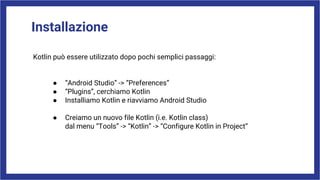 Installazione
Kotlin può essere utilizzato dopo pochi semplici passaggi:
● “Android Studio” -> “Preferences”
● “Plugins”, cerchiamo Kotlin
● Installiamo Kotlin e riavviamo Android Studio
● Creiamo un nuovo file Kotlin (i.e. Kotlin class)
dal menu “Tools” -> “Kotlin” -> “Configure Kotlin in Project”
 