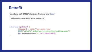 Retrofit
“Is a type-safe HTTP client for Android and Java”
Trasforma la nostra HTTP API in interfaccia.
interface ApiClient {
//baseurl = http://api.giphy.com/
@GET("v1/gifs/random?api_key=dc6zaTOxFJmzC&tag=xmas")
fun getImgResponse(): Call<ImgResponse>
}
 