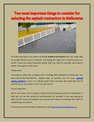 Two most important things to consider for
selecting the asphalt contractors in Melbourne
To build a driveway, you need a qualified asphalt contractors who can easily able
to provide the best work. However, the finding the right one is not that easy as it
seems. There are some important points that you need to consider some points
which I have given in this post.
Testimonial:
You need to select the company after checking their testimonial. Moreover, you
also need to see that the firm should able to provide you the best asphalt
paving solutions to you. It is always great if the company also done the kind of
work that you want them to hire for your home.
Visual Inspection:
Ask to see some recent projects nearby that the paving contractor completed so
that you can see the quality of workmanship for yourself. If you were going to
have interior home renovations you would most likely to evaluate their skill for
completing your project.
To know more about these professional, visit http://www.mrasphalt.net.au.
 