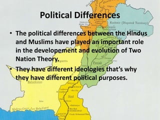 Political Differences 
• The political differences between the Hindus 
and Muslims have played an important role 
in the developement and evolution of Two 
Nation Theory. 
• They have different ideologies that’s why 
they have different political purposes. 
 