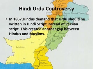 Hindi Urdu Controversy 
• In 1867,Hindus demand that Urdu should be 
written in Hindi Script instead of Persian 
script. This created another gap between 
Hindus and Muslims. 
 